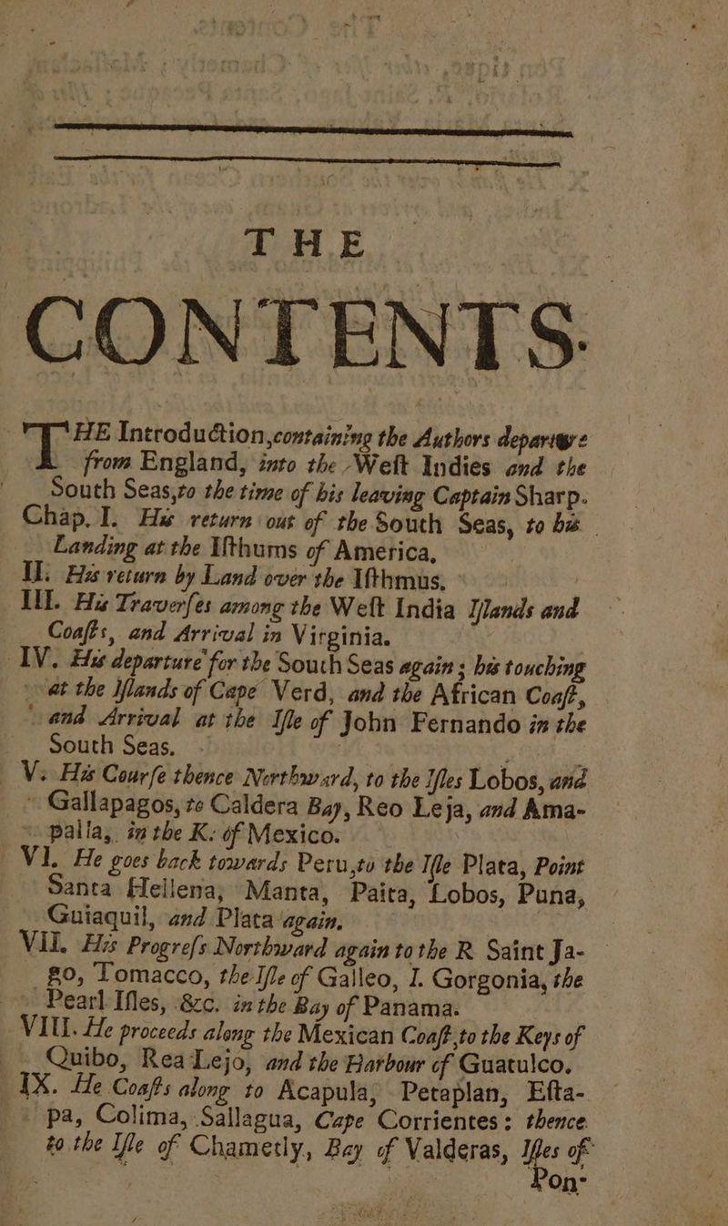 CONTENTS: 3 pe Introduction, containing the Authors deparigre from England, into the Welt Indies ond the South Seas,to the time of bis leaving Captain Sharp. Chap, I. Hi return out of the South Seas, to ba Landing at the Ufthums of America, Il. Hes return by Land over the Ifthmus. | INL. Hi Traverfes among the Weft India Ilands and Coafts, and Arrival in Virginia. INV. Eis departure’ for the South Seas again ; his touching at the Ilands of Cape Verd, and the African Coaf,, and Arrival at the Ile of John Fernando in the South Seas, a ee ae Vs Hs Courfe thence Nerthward, to the Tiles Lobos, and ~ Gallapagos, te Caldera Bay, Reo Leja, and Ama- ‘ palla, inthe Ke of Mexico. V1. He goes back towards Peru,to the Ie Plata, Point Santa Hellena; Manta, Paita, Lobos, Puna, Guiaquil, and Plata again, , VIL. His Progre{s Northward again tothe R Saint Ja- _ g0, Tomacco, the Iie of Galleo, I. Gorgonia, the © Pearl IMes, 8c. in the Bay of Panama. | VIUL. He proceeds along the Mexican Coaft,to the Keys of _. Quibo, Rea Lejo, and the Harbour of Guatulco, IX. He Coafs along to Acapula, Petaplan, Efta- _ pa, Colima, Sallagua, Czpe Corrientes: thence to the Tile of Chametly, Bay of Valderas, ye of