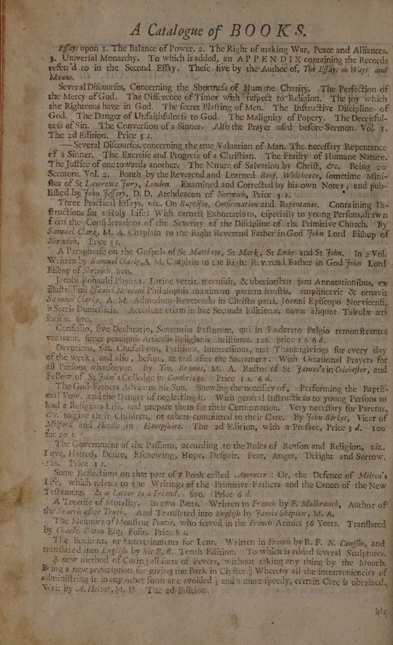 . | ee ae Catalogne of BOO Rose ‘i Effays Bpael t. THe Balance of Power. 2. ‘The Right of making War, Peace and Alliances, 3. Univerlal Monarchy. To which isadded, an AP P EN DIX containing the Records refesr'd co in the. Second Effty, Thefe. five by theAuchot of, The Effays on Ways and Means, - is. be eR SEM eee eee shies as » . . Several Ditcourfes, Concerning the Shortnefs of Humzne. Charity. -The Perfé@ion df the Mercy of God. The Difference of Times with ‘tefpect to~Religion. The joy which the Righteous have in God. The fecrer Blafting of Men. The Inftru@ive Difcipline- of God, The Danger of Unfairhfulnefs to God. The Malignity of Popery. The Deceitful- wets of Sin, . The Converfion of a Sinner. .Alfo the Prayer ufed, before Serynon. Vol. 3. The 2d Edition. . Price ¢ s. bebe ri Het Ee Sue gah keane oli CRA _. 77 Several Difcourfes, concerning the true Valuation of Man.The. heceffity Repentance ef a Sinner, - The Exercife and Progrefs of a Chriftian. . The Frailty of Humane Nature. The Juftice of one towards another. The Nature of Salvation by Chrift, &c. Being 20° ‘Sermons. Vol, 2, Bonth by the Reverend and Learned. Benj. Whichcore, fometime. Mini~ fter of St Lawrence Fury, London. . Examined and Cotre&ed by his own Notes ; and pub- lithed by Joka Feffery,. D. D. Archdeacon of Norwich, Price 5 $1010) * homage Three Practical Effays, viz. On Baptifia, Confirmation and) Repentanee. Conta ining Th- ftructions for acHoly Lift: Wich ecarnefh Exhortations, efpecially to young Perfons,draw n _ fom the, Confiderations of the Severity of the Difcipline of “rhe Primitive Church. “By Samuel Clark, M.A, Chaplin to the Right Reverend FatherinGod Feha Lord Bihep' oF Norwich, Price 34. »! ' paws A) dela ire = ' A Parapheafe on the Gofpels of Se Matthew, Sr Murk, St Bekevand St fobn, » In 2 Vole Written by Samuel Clavker,A. M, Caaplain to the Rizh:/ Reverend Father in’ God Fokn Lord. . Bibap of Norwich. gvo. ae rycen ; i _ Jreobi Rohaulet Phyticas Latine vertit. recenfusit, & wberioribus »jam Annerationibus, ex Plaheitimi Wzaiei Newroni Philofophia.maximam. ‘partem hauftis, amplificavit & omavit Sarateel Clarke, A, My. Admadum:Reverendo in Chrifte pari, Joanni Epifcopo NorvicenS 7 + Sacris Dometticis... .Acccdunt etiam in hae Secunda Editiona;: fievee “akquot Tabule: xri MNCH 2. BRO. Wench on acthive ar Dh dag Confeliio, five Declaratio, Sententize Paftornm, qui in ‘Fxderato Relgie remonftrantes Se Focantur, foper praeciphis Articulis Religionis Ohriftianz. 12s. (price 66 ay) ‘ Devotions, iz. Confelhons, Petitions, Intercefions, and (Thank fyivings for every day of the week ; and alfo , befogc,, ab and after the Sacrament: With Occafional Prayers for alk Perfons wharfoever. By Too, Bennet, Mi. A, Re&or df St fames’ sin Colchefter, and it)! : Fellow of Se John’s Colledge in Cuabridge. io Price tis. 06 d; _ , The God-Fathers Advice to bis Son. Shewiae thenecelirwiof » Performing the ‘Baptif= fe i [ re} < mal Vow, andthe Dangwr of neglecting it. Wirh general. Inftruicns to young Perfons to kead a Religious Life, and prepare them for their Confirmation. Very neceffary for Parents, ws, togive their Children, or ochers-commitred to their Care. By Fehn Birket, Vicer of Afilford and Hardie in. Haxepfhire. The (2d Edicion, with a Preface, Price 3d. 100 We oe hey : { . \ The Government of the Paffions; according te the Rules ef Reafon and Religion, viz. Fove, Hatreds DeGrey Efchewing, Hope, Defpair, Fear, Anger, Dehight and Sorrow, . Foe. FECO eR Gite oii 41g . ; Some Reflections on chat parr of # Book called 4mvetcr : Or, the Defence of Milran’s Life, which-relancs coothe Writings of the Primitive Fathers: and the Canon of the New -Teftament: na Letter toaFriend., §yo, {Prive 6 d. | Treatte of Morality, In two Parts, “Wrirten in French by Fe Malbranch, Author of 3 the Search afler Trath,. And Tranflated inro Englifh by Fames Shipten, M. A. . The Memoirsaf Monficur Pontis, who ferved, in the French’ Armics 56 Years. Tranfated By Charles Ctton Elq; Folio, Price’ & s. is ge Rh The Renitent, or Entertzinments for Lent. | Written in French by RoF. N. Cauffin, and tranflared into £nglifh by Sir ByB. Yenth Edition. | To which is added {everal Sculptures. _ new method of Curing all forts of Bevers, without r2king any thing by. the Mouth, Being a new preteviption for giving the Bark in Ch fter.§ Whereby' all the inconveniencies of adminiftring ic, in any ocher form are avoided 4 and’a mere fpeedy, ecrezin Cure is obrained. Wr by 4. Heluet, Me Do The pdeBdition. ) oc’ ay Sharan ae L