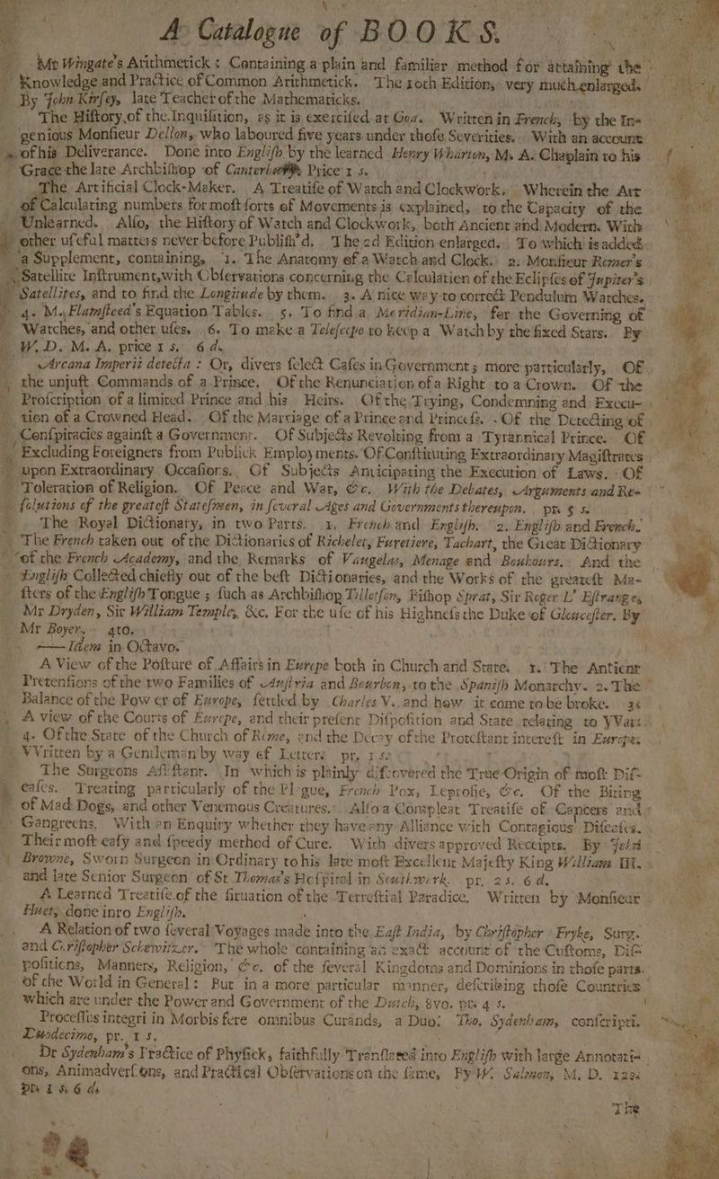 ——— A> Catalogue of BOO RS te 4 Me Wingate’s Atichimetick : Containing a plain and familiar methed for attaihing’ the. 5 By John Kirfey, lave Teacher of the Mathematicks. x Res The Hiftory,of the.Inquilition, zg it is, exercifed at Goa. Written in French, ‘by the In- genious Monfieur Delton, who laboured five years under thofe Severities... With an account = ofhis Deliverance. Done into Engli(b by the learned Henry Wharton, My A. Chaplain ro his Grace the lare Archbiftop of Canteria¥% Price's 5. i : Mh Artificial Clock-Maker. A Treatife of Watch and Clockwork. Wherein the Arr . ee meting numbers for moftforts ef Movements. is «xplained, to the Capacity of the Unlearned. Alfo, the Hiftory of Watch and Clockwork, both Ancient and Modern. Wict : other ufeful matters never before Publith’d, The ad Edition enlarged... To which is added, ‘a Supplement, containing, “1. The Anatomy ef a Watch and Glock. 2: Monfieur Remer’s « Satellite Inftrument,with Cbfervations concerning the Calculation of the Eclip{és of Jupiter's _ Satellites, and to find the Longitude by them. 3. A nice wey-to correét Pendulum Watches. ) 4+ M.Flamfteed’s Equation Tables. _ 5. To find a Meridian-Line, fer the Governing of _ Watches, and other ufes, . 6. To make a Telefecpe ro keep a Watch by the fixed Stars. Ry WD. M.A. price rs. 6 ds Arcana Imperit detecta : Or, divers fele& Cafes inGovernment ; more particularly, OF | the unjuft Commands of a Prince, Of the Renunciation ofa Right toa Crown. Of the yee _ tien of a Crowned Head. Of the Marviage of aPrince and Princ Of the Dereing of | Confpiracies againft a Government. Of Subje&s Revolting from a Tyrannical Prince. Of _ Excluding Foreigners from Publick Employ ments. ‘Of Conftituting Extraordinary Magiftrates - upon Extraordinary Occafiors.. Of Subjects Anvicipating the Execution of Laws. - Of ~ Toleration of Religion. Of Pesce and War, Ge. With the Debates, Arguments and Re» folutions of the greateft State{men, in fevcral Ages and Governmentsthereupon. . ptr $ 5. - . The Royal Didionaty, in two Parts. 1, Freach and Englifh. 2. Englifo.and Erench. The French taken out of the Dictionarics of Richelet, Fureticre, Tachart, the Gieat DiGionary * “ot che French Academy, and the Remarks of Vaugelas, Menage end Boukeurs, And the Englifh CoileRed chiefly out of the beft DiGionaries, and the Works of rhe grearclt Ma-~ __ fiers of the Englifh Tongue ; fuch as Archbithop Tilleifon, Bithop Sprat, Sir Reger L’ Eftrang es Mr Dryden, Sir William Temple, &c, For the ufe of his Highnefs the Duke of Gkaccfer. By Mr Boyer. gto.) inn _ «~—JIdem in Octavo. poo A View of the Pofture of Affairs in Ewrepe both in Church arid Stare. 3.) The Antienr Pretenfions of the two Families of w4u/iria and Bourbon, to the Spani/h Monarchy. 2.'The Balance of the Pow er of Earope, fertled by Charles V..and haw it come tobe broke. 34 , A view of the Courts of Exrcpe, and their prefenr Difpofition and State relating to VVavs- 4: Ofthe State of the Church of Rime, end the Decay ofthe Proteftant intereft in Eurapés ) WVritten by a Gentleman’by way ef Letters pr, 1.50 04 | _ The Surgeons Afi ftanr. In which is plainly difcovered the True Origin of mof DiC i eafes. Treating particularly of the Pl-gue, French Pox, Leprofie, @e. OF the Bring © of Mad Dogs, and other Venemous Crextures,. Alfoa Conspleat Treatife of Cancers end + » Gangrechs, With en Enquiry whether they have any Alliance with Contagious’ Diftefvs. Their moft eafy and {peedy methed of Cure. With divers approved Receipts. By Jelz | Browne, Sworn Surgeon in-Ordinary tohis late moft Excellent Majefty King Williaws Tit. and late Senior Surgeon of St Thomas's Heffiral in Scatkwerk. pr. 25. 6 de Huet, done inro Engli(b. A Relation of two {everal Voyages made into the Eaft India, by Chriftépher Fryke, Surg. and C..riftepher Sckewitzer. The whole containing aa exa@ account of the Cuftome, DIG -pofiticns, Manners, Religion,’ Gc. of the feveral Kingdoms and Dominions in thofe parts. of che World in General: But in a more particular manner, defcriing chofe Countries — which are under the Power and Government of the Daich, 8vo. pts 4 5. ! Proceflus integri in Morbis fere omnibus Curands, a Duo! ‘ihe. Sydenham, conferipti. Diesdecime, pr. 1 s. aK Dr Sydenbam’s Practice of Phyfick, faithfully Tranfleted into Exglifh with large Annotatin.. ons, Animadverfons, and Practical Obfervations on the fame, By. Salenom M.D. 123. a S Poa Soe UGG Mere 4, ate : The \