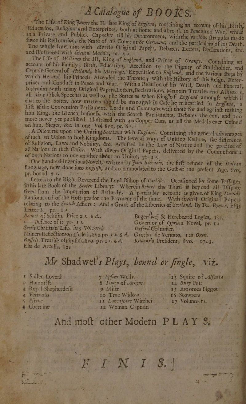 ae eee A Catalogue of BO ORS. » The Life: of Ring Fames the Il. lave King’ of Englind, containing an account of-his Birch; Education, Religion: and Enterprizes, both-at Home and/abrozd, in Peaceand War; while . ina Privace and Publick Capacity. till his Dethronment,. withthe vatidus ftruggles made firce his Reftoration, the State of his Court ar‘St Germans; and the particulars of his Déath. 5 ‘Ehe whole {ntermixt with diverfe Original Papers, Debates, Letters; Declarations, ee, and Hluftrared wich feveral Medals; pr. $3. YG ae a BN tiene a. ly The Life of Wlléam the IIL, King of England, and «Prince of: Orange. Comaining ari account of his Farhily, Birch, Education; Acceffion to the Dignity of Stadtholder, and -- Caprain General of Holland; his Marriage, Expedition to England, and the various fters by ~ which He and his Princefs. Afcended the Throne 3 with the Hiftory of his Reign, Enter- prizes and Condut in Peace and War.’ With a Relation of his Will, Death ‘and Funera ve intermixt with many Original Papers,Letters,Declaraticns, Memoirs Treaties ‘end Allianci s, all his publick Speeches ag well to. the States as when King*of England amongft which is that to thé Srates, how macters a be thanaged: in Cafe he mifcatried in England, a _ Litt ofthe Convention Parliament, ‘Lords and Commons.with thofe for and againft making - him King, rae Glenco. bufinefs, with the Scorch Parliametits, Debates thereon, and 100’ more never yet pubdlithed, Uluftrated with 40 Copper Cuts, as all the Medals ever Coined en bim, Sieges, &c. in one Vol 8vo; pr.6s.- : oe me 2! - _ A Difcourfe upon the Uniting Scorland with England. Containing the general-advantapes _. offach an Union to both Kingdoms. The feveral ways ef Uniting Nations, the difference © -. ‘of Religion,, Laws and Nobility, &e. Adjufted by the Law of Nature and the praGice of al Nations in fuch Cafes. With divers Original Papers, delivered by the Commiffioners: _, _. of both Nations to one another abdur an Union, pt. 1 5 ae Pipe: ; ty i re One hundred: Ingenious Novels,’ written by Fohn Boccacio, the firft refiner of the Italian ; . Senger, ncw done into Engli/b,' and accommodated to the Guit ef rhe prefent Age, 8vo;, Rs: r. bound 6 5 ior eee Bar ne oie ae. eee ! ier. rk Pe yee to the Right Reverend the Lord: Bihhop of ‘Gurlifle. » Occafioned by Tome Paffages _ . ‘Sthis late Book of the Scstch Library: ’ Wherein Rober? the Thitd’ ig bey ond: all. Difpute_ _» freed from the Impdtation of Baftardy.' A particular account. is given of King Davids — _ Ranfom; and of the Hoftages for the Payment of the fame. “With feyeral Original Papers.» relating to the Scarch Affairs : And a Grant of the Liberties of Scotland, By Tho, Rymer, E(qi % Letter. pr. 1s. aire 4 . ee a Bennet of Schifm. Price 2s. 6 dus Bugerdiec} & Herebaord Logica, 2s. | ~~ =—Defence of it pre rs. Governor of Gprusa Novel, prints 9 9 © Scot's Chriftian’ Lift, its VOlgve: | | Oxford Grammer. eye ee 2. eo me iMilners Reflectionson L’Ulerk,8Vo,pr- 3%. 6 d. Grotius de Veritato, 128 Oxon. : a 4 Rujfels Treatife ofPhyficx,8ve. pr.15.6d, -Kilbour’s Pretident, 8vo.~ i703. Elis de Arculis, t2s a ; 7 Mr Shad wel’s Plays, bound or jangle, viz. r Sulfen Lovers 7 Epfen Wells. “13 Squire of -4/fartia = Humoritt 8 Tien of Athens ¢ cn page Berg Epic.” 5 3. Royal ShepherdefS 9 Miler. 15 Amorous Bigget @ Vertuofo x _ to True Widow 86: Scowrers | Pomme g oP(yebe° . 1% Lancafbire Wirches © 417 Volunte tf. ~ . @ Lbertine x2 Woman Caprsin 7a ae F : And moft ether Modetn PL AY’ Ss +h . a x \ es J ” P 8.4 a ae etter bc a Epics “ ws Adit fr. ar 4 ae aye « i+ 38 oe ee ae pe ees 7 ; a : —% P ay eS: 4 Pd ;