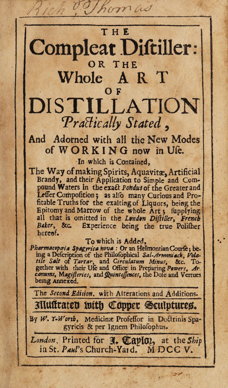 Whole ART DISTILLATION Tragically Stated, And Adorned with all the New Modes of WORKING now in Ufe. In which is Contained, The Way of making Spirits, Aquavitae, Artificial Brandy, and their Application to Simple and Com¬ pound Waters in theexaft Pohdus of the Greater and Lefler Cornpofition $ as alfo many Curious and Pro¬ fitable Truths for the exalting of Liquors, being the Epitomy and Marrow of the whole Art * fupplying all that is omitted in the Lend™ DijliUer, French Biker, &c. Experience being the true Polilher hereof. To which is Added, jPharmacopoeia Spagyrica nova : Or an Hehnontian Courfe; be¬ ing a Defcriptiori of the Philofophical Sal-Armoniack, Vola¬ tile Salt of Tartar, arid Circulatum Minus, &c. To¬ gether with their Ufe and Office in Preparing Powers, Ar. canurits, Magifieries, and Quintejfences, the t)ole and Vertues being Annexed, The Second Edition, with Alterations and Additions. gUUfltatco flntfi Copper 0cuIptuccg, By W, T^Worth, Medicine Profeffor in Do&rinis Spa- gyricis & per Ignem Philofophus. London, Printed for 3U at the Ship in St. Paul's Church-Yard. M DCC V.