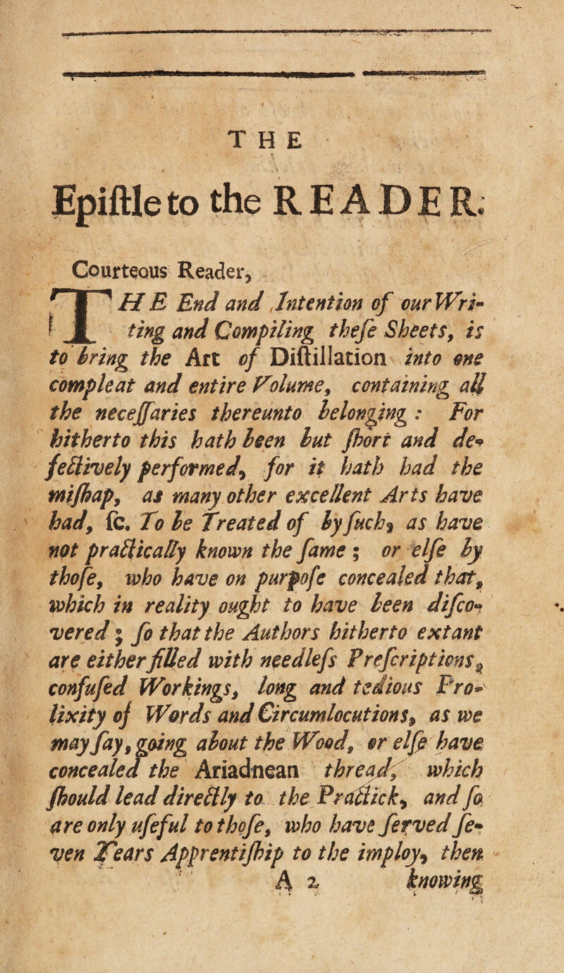 -‘•'Vi- - . THE Epiftle to the READER. Courteous Reader, THE End and,Intention of our Wri* ting and Compiling thefe Sheets, is to bring the Art of Diftillation into one compleat and entire Volume, containing all the necejfaries thereunto belonging: For hitherto this hath been but port and de« fettively performed\ for it hath had the mipap, as many other excellent Arts have hady fc. To be Treated of by fuch% as have not prattically known the fame ; or elfe by thofe9 who have on purpofe concealed that, which in reality ought to have been difco» vered j fo that the Authors hitherto extant are eitherfilled with needlefs Preferipticn$2 confufed Workingsy long and tedious Pro* lixity of Words and Circumlocutions> as we may fay y going about the Wood, or elp have concealed the Ariadnean threadf which pould lead direftly to the PraBick, and fa are only ufeful to thofe9 who havt ferved fe» yen Tears Apprentipip to the imploy9 then h % knowing