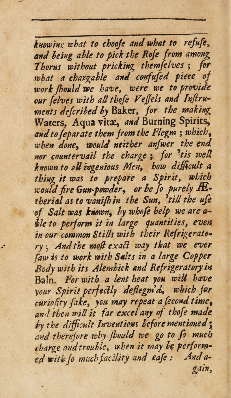 knowing what to chooje and what to refufe, and being alle to pick the Rofe from among Thorns without pricking them]elves ; for what a chargable and confufed piece of work Jhould we have, were we to provide our felves with all thofe Vejjels and Inflru- ments defer ibed ly Baker, for the making Waters, Aqua vitae, and Burning Spirits, and to feparate them from the Flegm ; which 9 when done, would neither anfwer the end nor countervail the charge ; for Jtis well known to »U ingenious Men, how difficult a thing it was to prepare a Spirit, which would fire Gun-powder, or he fo purely -ffi- therial as to vanifhtn the Sun, 7till the ufe of Salt was known9 hy whofe help we are a- Me to perform it in large quantities, even in cur common Stills with their Refrigerator ry j And the mojl ex aft way that we ever faw is to work with Salts in a large Copper Body with its Alemhick and Refrigeratory in Bain. For with a lent heat you wild have your Spirit perfectly deflegmd, which for curio fity fake, you may repeat a fecond time$ and then will it far excel any of thofe made ly the difficult Inventions before mentioned j and therefore why jhould we go to fo much charge and trouble, when it may l$ perform¬ ed with fo much facility and eafe: And a- . g***9