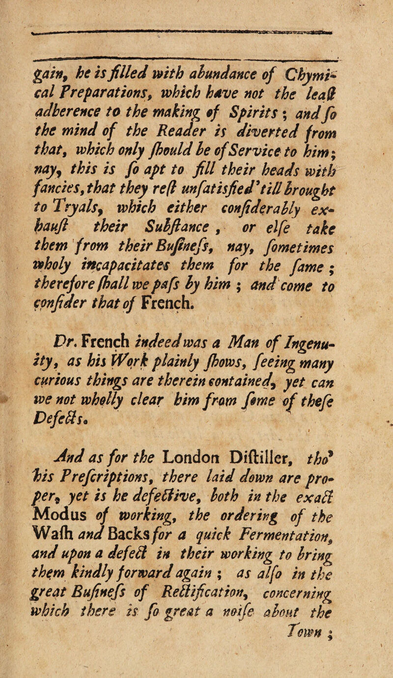 gain, he is filled with abundance of Chytni- cal Preparations, which have not the lead adherence to the making of Spirits; and fo the mind of the Reader is diverted from that, which only fhould le of Service to him; nay, this is fo apt to fill their heads with fancies, that they re(l unfatisfied*till brought to Tryals, which either confiderably ex- haufi their Subfiance , or elfe take them from their Bufinefs, nay, fometimes wholy incapacitates them for the fame; therefore (hall we pa fs by him ; and come to cpnfider that of French. Dr. French indeed was a Man of Ingenu¬ ity, as his Work plainly fbows, feeing many curious things are therein contained\ yet can we not wholly clear him from fome of thefe Defers. i And as for the London Diftiller, thd his Prefcriptions, there laid down are pro- per* yet is he defective, both in the exaCi Modus of working, the ordering of the Wafh and Backs for a quick Fermentation, and upon a defeCl in their working to bring the:m kindly forward again ; as alfo in the great Bufinefs of Rectification, concerning which there is fo great a noife about the Town ;
