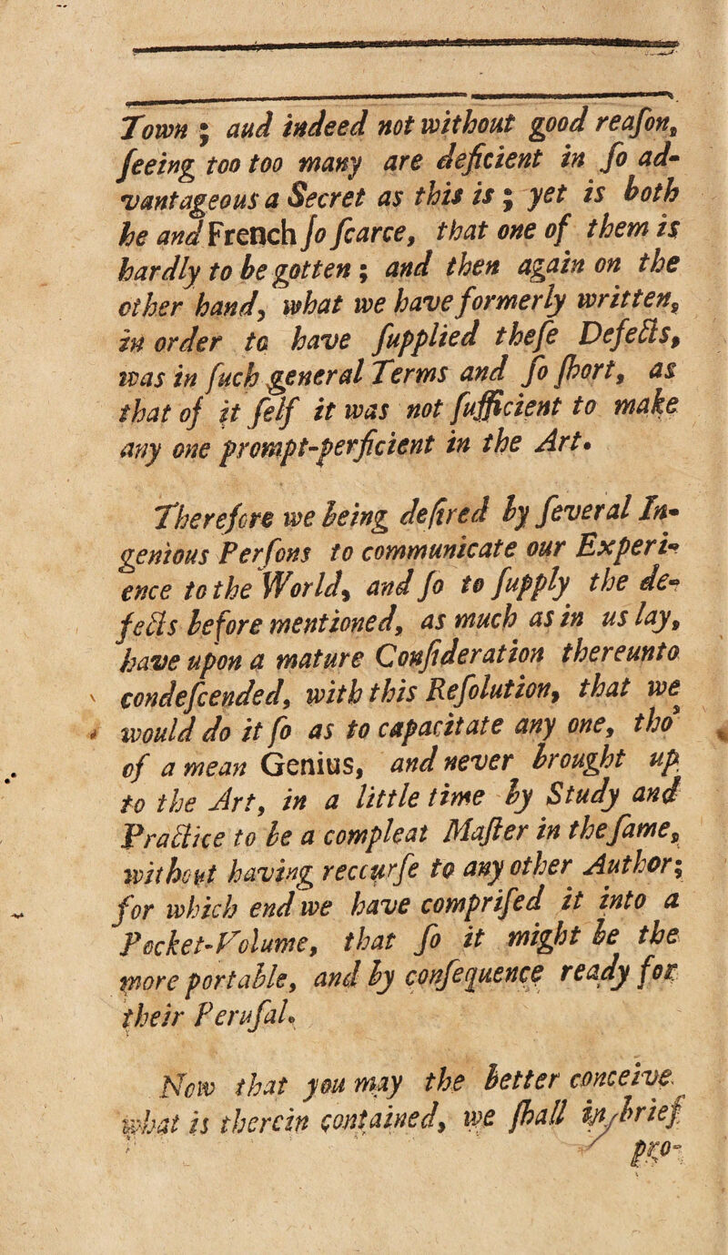 Town * aud indeed not without good reafon9 feeing too too many are deficient in fo ad- vantageous a Secret as this is j yet is both he and French jo fcarce, that one of them is hardly to be gotten; and then again on the ether hand, what we have formerly written9 in order to have fapplied thefe Defeats, was in fuch general Terms and fo fhort9 as that of it felf it was not fufficient to make any one prompt-perficient in the Art. Therefore we being de fired by feveral In* genious Per font to communicate our Expert* ence to the Worlds and fo to [apply the de* feds before mentioned\ as much as in us lay, have upon a mature Confideration thereunto condefcended9 with this Reflation, that we^ would do it fo as to capacitate any one9 tho of a mean Genius, and never brought up to the Art, in a little time by Study and Practice to be a compleat Mafter in the fame, without having reccurfe to any other Author; for which end we have comprifed it into a Pocket-Volume, that fo it might he the tnore portable, and by conference ready for their Perufah Vow that you may the better conceive what is therein contained, we fall W