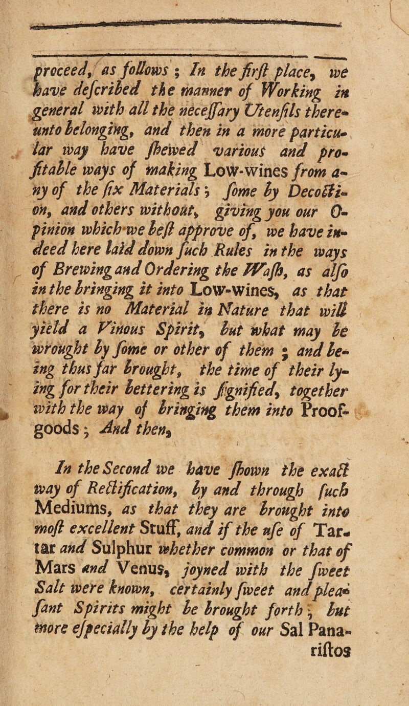 proceed, as follows ; In the firft place, defer tied the manner of Working in general with all the neceffary Vtenfils there* unto belonging, and then in a more partial* lar way have fhewed various and pro- fitalle ways of making Low-wines from a- ny of the fix Materials \ fome ly DecoSti* on, and others without, giving you our 0- pinion which we left approve of, we have in¬ deed here laid down fuch Rules in the ways of Brewing and Ordering the IVafh, as alfo in the bringing it into Low-Wines, as that there is no Material in Nature that will yield a Vinous Spirit, but what may be wrought ly fome or other of them ; and be¬ ing thus far brought, the time of their ly¬ ing for their lettering is fignifiedy together with the way of bringing them into Proof- goods ; And then% - A' I In the Second we have fhown the ex all way of Re H if cat ion, by and through fuch Mediums, as that they are brought into moft excellent Stuff, and if the ufe of Tar¬ tar and Sulphur whether common or that of Mars and Venus, joyned with the fweet Salt were known, certainly fweet andplea* fant Spirits might be brought forth \ but more e/pecially by the help of our Sal Pana* riftos