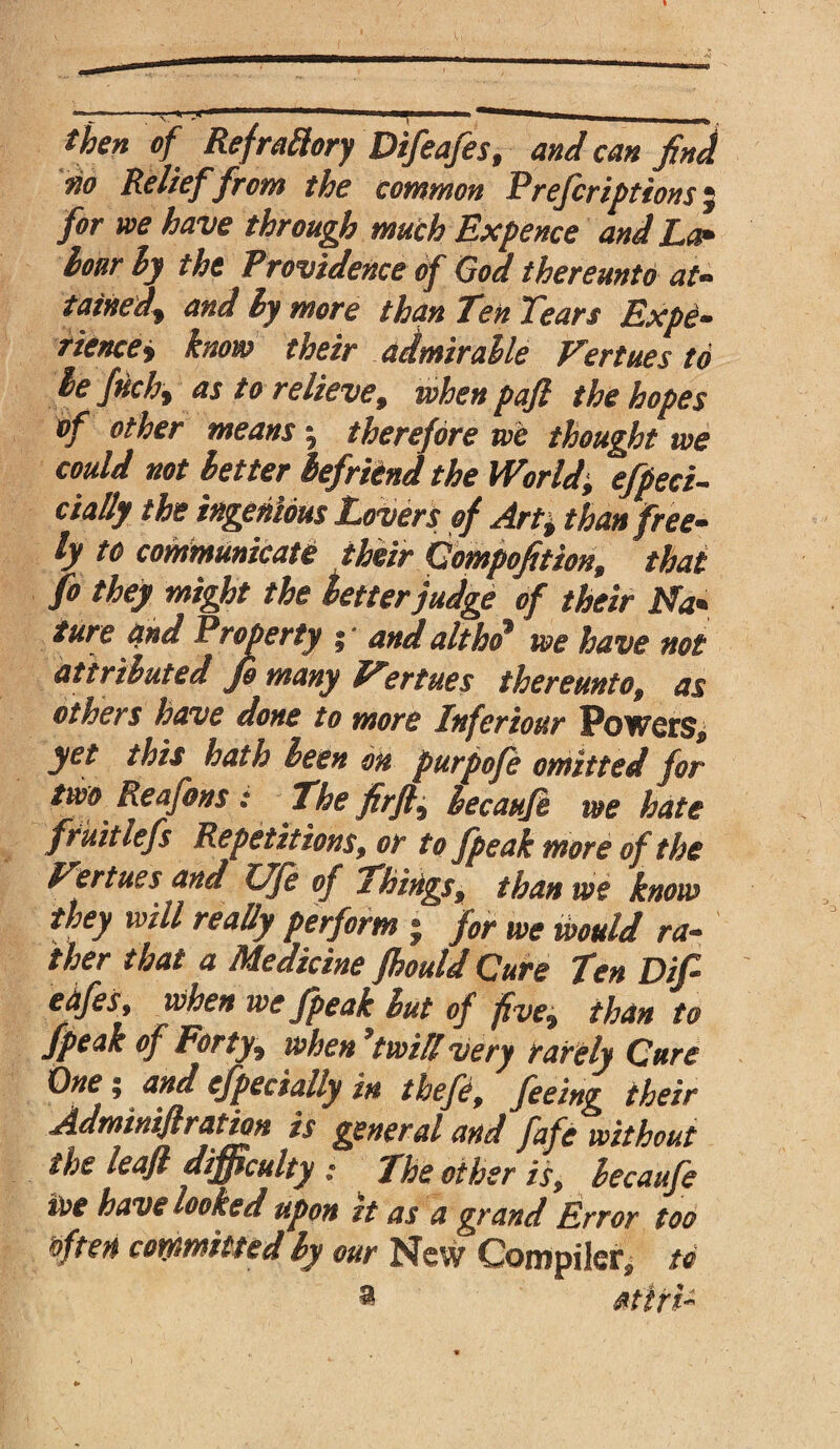 then of Refrattory Difeafes, andean find m Relief from the common Prefer iptions for we have through much Expence and La* hour by the Providence of God thereunto at* tained\ and ly more than Ten Tears Expe- riencey know their admirable Fertues to lefnchy as to relieve, when pafi the hopes of other means | therefore we thought we could not better befriend the World, effect- dally the ingenious Lovers of Art± than free- ly to communicate their Gompofition, that fo they might the better judge of their Na* ture and Property ; and altho we have not attributed Jh many Fertues thereunto9 as others have done to more Infer tour Powers* yet this hath been on purpofe omitted for two ^ Reafons : The fir ft^ becaufe we hate frkitlefs Repetitions, or to fpeak more of the fertues and Vfe of Things, than we know they will really perform j for we would ra¬ ther that a Medicine fhould Cure Ten Dif ehfes, when we fpeak lut of five, than to fpeak of Forty, when ’twill very rarely Cure One; and especially in thefe, feeing their Adminiflratian is general and fafe without the leafi difficulty : The other is, lecaufe tot have looked upon it as a grand Error too foften committed ly our New Compiler, to VJ»