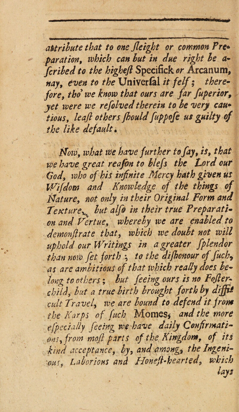 attribute that to onefieight or common Pre* par at ion, which can but in due right be a- fcribed to the higheft Specifick or Arcanum, nay, even to the Univerfel it felf; there- fore, tho we know that ours are far fuperior, yet were we refohed therein to be very cau* tious, leafl others fhould fuppofe us guilty of the like default. Now, what we have further to fay, is, that we have great reafon to blefs the Lord our God, who of his infinite Mercy hath given us Wifdom and Knowledge of the things of Nature, not only in their Original Form and TextureH but alfo in their true Preparati¬ on and Kertue, whereby we are enabled to demonftrate that, which we doubt not will uphold our Writings in a greater fplendor than now fet forth * to the di/honour of fuchy as are ambitious of that which really does be¬ long to others; but feeing ours is no Fafter* child,- but a true birth brought forth by difttS cult Travel\ we are bound to defend it prom the Karps of fuch Momes* and the more efpecia/ly feeing we have daily Confirmati¬ ons, from mofl parts of the Kingdom, of its kind acceptance, by, and among* the Ingeni¬ ous Laborious and Honefl-hearted, which