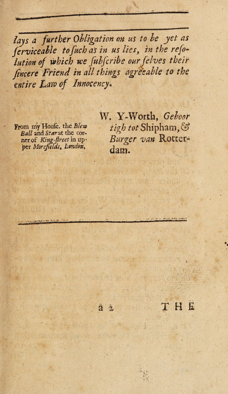 lays d further Obligation on us to be yet as ferviceable tofuch as in us lies, in the refo- lution of which tee fubfcribe our (elves their [mere Friend in all things agreeable to the entire Law of Innocency* W. Y-Worth, Geboor * tigh tot Shipham, & Burger van Rotter® dam. From my Houfe. the Blew Ball and Star at the cor¬ ner of King-fireet in up* per MorsfieldSt Bmdop,