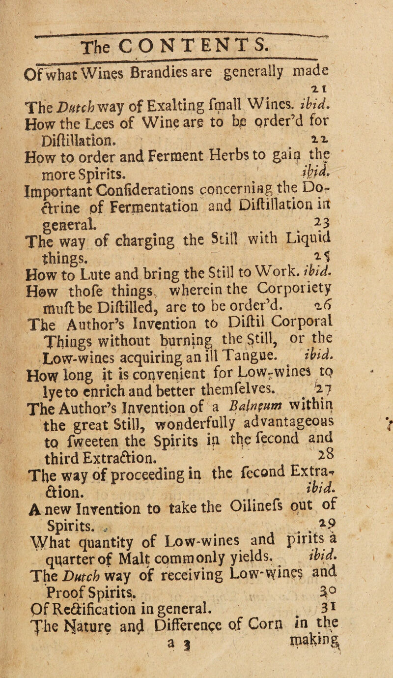 s —w*m——————^wmimAmtMam■», OF what Wines Brandies are generally made 2. t The way of Exalting fmall Wines, ibid. How the Lees of Wine are to be order’d for DiftiUation. . How to order and Ferment Herbs to gain the more Spirits, ^ Important Confiderations concerning the Do¬ ctrine of Fermentation and DiftiUation in general. a a « * 1 The way of charging the Sull with Liquid things. How to Lute and bring the Still to Work, ibid. How thofe things, wherein the Corporiety itmftbe Diftilled, are to be order’d. The Author’s Invention to Diftil Corporal Things without burning the Still, or the Low-wines acquiring an ill Tangue. ^ ibid. How long it is convenient for Lowrwines to lye to enrich and better themfelves. . '2 7 The Author’s Invention of a Balneum within the great Still, wonderfully advantageous to fweeten the Spirits id the fecond and third Extra&ion. # The way of proceeding in the fecond Extra-? &ion. _ # ibid* A new Invention to take the Oilinefs out or Spirits. * . . What quantity of Low-wines ana pints a quarter of Malt commonly yields. ibid* The Dutch way of receiving Low-fyine§ anc^ Proof Spirits. 3° Of Redification in general. s 31 |Uie hjature an$ Difference of Corn in^ the