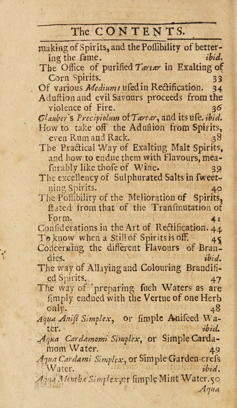 making of Spirits, and the Poffibility of better¬ ing the fame. ibid. The Office of purified Tartar in Exalting of Corn Spirits. . 33 Of various Mediums ufed in Re&ification. 34 Aduftion and evil Savours proceeds from the violence of Fire. 36 Glauber S Precipiolum otTartar, and its life. ibid. How to take off the Aduftion from Spirits, even Rum and Rack. 38 The Practical Way of Exalting Malt Spirits, and how to endue them with Flavours, mea- furably like thofe of Wine. 39 The excellency of Sulphurated Salts in fweet- ning Spirits. 40 The Poffibility of the Melioration of Spirits, Rated from that of the Tran fill 11 tation of Form. 41 Confederations in the Art of Rectification. 44 Toknow when a Still pf Spirits is off. 4^ Concerning the different Flavours of Bran¬ dies. ibid. The way of Allaying and Colouring Brandifi- ed Spirits. 47 The way of preparing fuch Waters as are limply endued with the Virtue of one Herb only. 48 Aqua Anlfl Simplex., or fimple Ailifeed Wa¬ ter. ibid. A qua Cardamomi Simplex, or Sample Carda¬ mom Water. 49 Aqua Cardami Simplex, or Simple Garden-crefs Water. * _ ibid. Aqua Mentha Simplex,or fimple Mint Water. 50