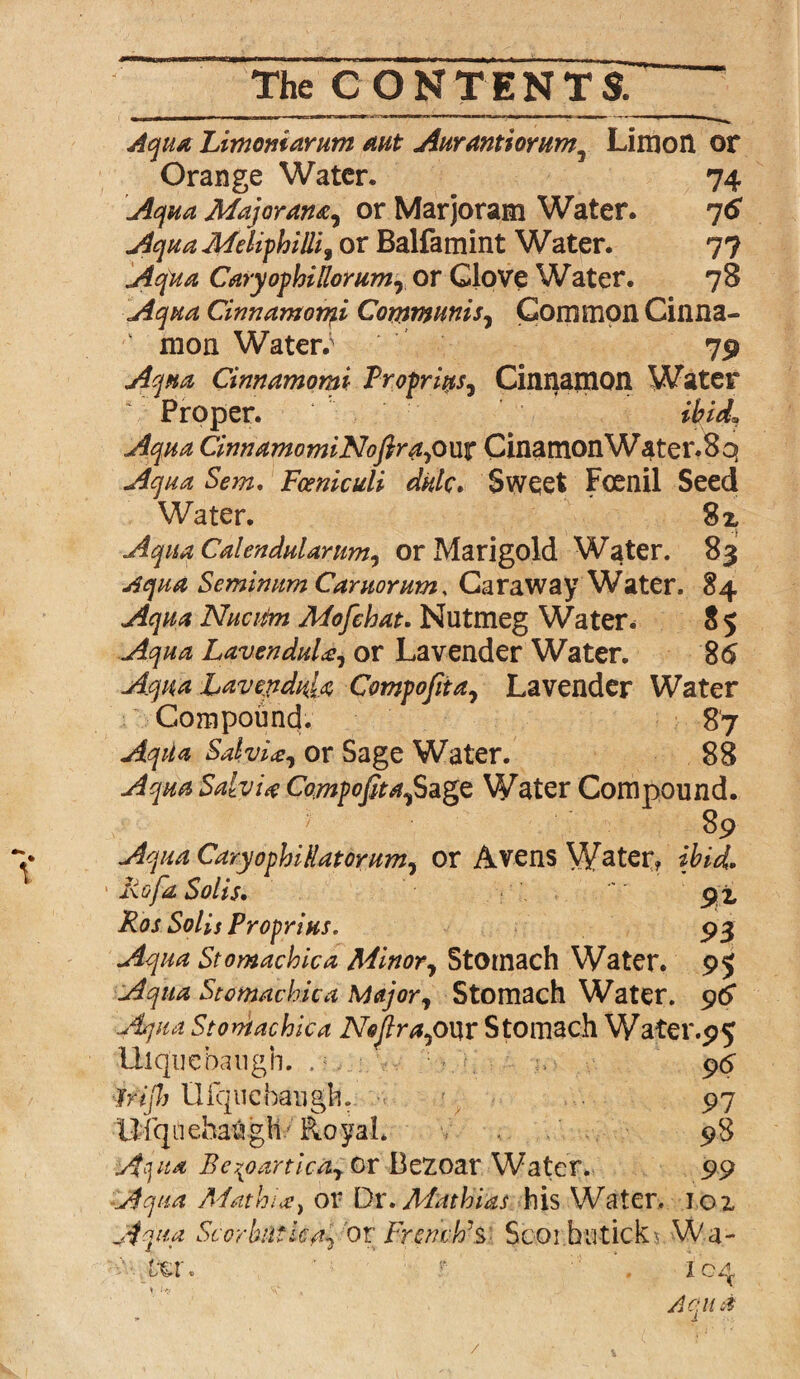 V Aqua Limomarum mt Aurantiorum} Limon or Orange Water. 74 Aqua Majorarut, or Marjoram Water. 76 Aqua Meliphilli, or Balfamint Water. 77 Aqua CaryophiRorum, or Glove Water. 78 Aqua Cinnamomi Communis, Common Cinna¬ mon Waters 79 Aqua Cinnamomi Profriys, Cinnamon Water Proper. ibid, Aqua CinnamomiNoftrAyOux CinamonWater.8q Aqua Sem. Fceniculi dale. Sweet Fcenil Seed Water. 82, Aqua Calendularum, or Marigold Water. 83 Aqua Seminum Caruorum, Caraway Water. 84 Aqua Nucifm Mofehat. Nutmeg Water* 8 5 Aqua LavenduU, or Lavender Water. 86 Aqua Lavepdula Compofiia, Lavender Water Compound. 87 Aqila Salvi#, or Sage Water. 88 Aqua Salvia Compofita,$agz Water Compound. 89 Aqua CaryophiRatorum, or Avens Water? ibid. kg fa Solis• 92, Ros Solis Prop-rises. 93 Aqua Stomachic a Minor, Stomach Water. 95 Aqua Stomachic a Major, Stomach Water. 96 ■Aqua Stontachica Neftra,our Stomach Water.95 Ulquebaugh. . 96 frijh Ulqucbaiigh. 97 Ufqdehaugh'Royal. 98 Ajua Be^oartica, or Bezoar Water. 99 Aqua A'fathik, or Dr .Mathias his Water, ioi Aqua Scorbutica, 'or French’s- Scoi butick^ Wa- : ixr. t . 104 Actu a /