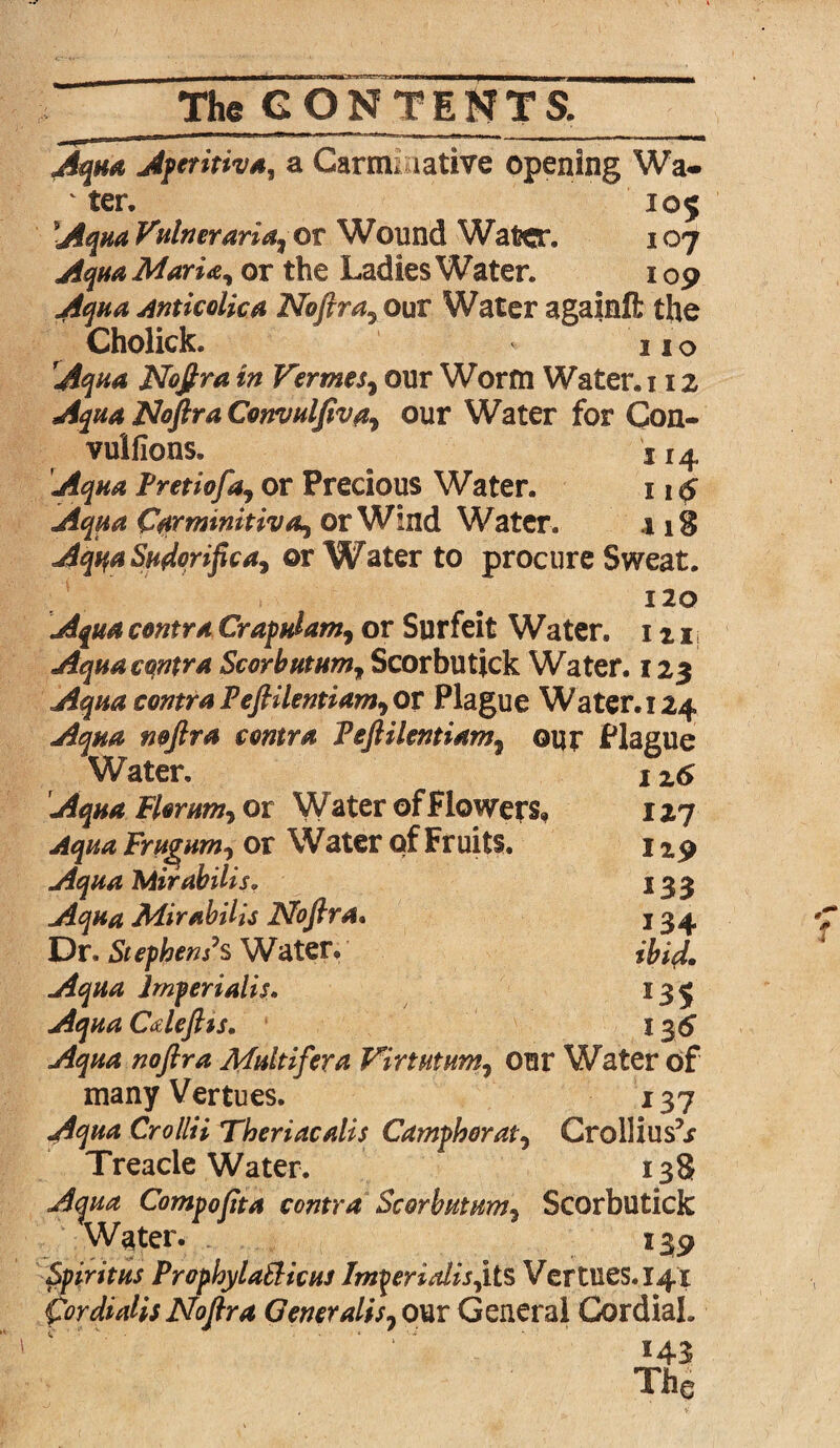 Aqua Aperitha, a Carminative opening Wa- v ter. 105 Aqua Vulnerary or Wound Water. 107 Aqua Maria, or the Ladies Water. 109 Aqua Anticolic a Noftra, our Water againft the Cholick. no Aqua Noftra in Vermes, our Worm Water. 112 Aqua Noftra Convulfiva, our Water for Con- vulfions. 114 Aqua Fretiofa, or Precious Water. 116 Aqua Cetrminitiva, or Wind Water. 1 iB AqqaSudorifica, or Water to procure Sweat. 120 Aqua contra Crapulam, or Surfeit Water, m Aqua centra Sc or but urn 7 Scorbutick Water. 123 Aqua contra Feftilentiam, or Plague Water. 124 Aqua noftra contra Feftilentiam5 our Plague Water. 1 z6 Aqua F/orum, or Water of Flowers, 127 Aqua Frugum, or Water of Fruits. 129 Aqua Mirahilis, 133 Aqua Mirabilis Noftra. 134 Dr. Stephenses Water. ibi$l. Aqua lmperialis. 135 AquaCdeftis. 136 Aqua noftra Multifera Virtutum, our Water of manyVertues. 137 Aqua CrollH Theriacalis Camphor at, Crollius5* Treacle Water. 138 Aqua Compoftta contra Sc orbut am, Scorbutick Water. 139 Spiritus ProphylaEHcus lmperialis,its Vertues.141 fordialis Noftra Generalise our General Cordial. 143 The