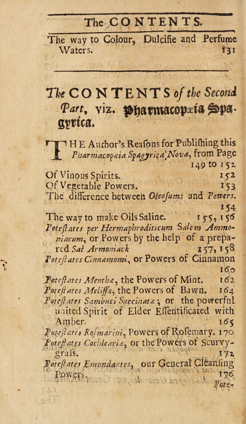 - n ii i ——. ■■■ii ... The way to Colour, Dulcifie and Perfume Waters. *31 The CONTENTS of the Second <Panf yiz. #i)armacopxi3 ^>pa- < gpt'ca. r~ri H E Author’s Reafons for Publiftiing this Pharmacopeia Spa^yriq^Nova^ from Page 149 to 15 x Of Vinous Spirits. i S1 Of Vegetable Powers. 153 The difference between Oteojums and Towers, 154 The way to make Oils Saline. i y 5, 156 Potcflates -per Hermaphroditicum Salem Ammo* mac urn, or Powers by the help of a prepa¬ red Sal Armomach J 57? 1 5®. Totcfiates Cinnamomiy or Powers of Cinnamon 160 V Tctcflatcs Mentha, the Powers of Mint. 162 Totcftates Melijfai the Powers of Bavyn. 1.64 Potcflates Sambuci Succinate \ or the powerful united Spirit of Elder Elfentificated with Amber. / V k>5 Ifonftatcs. Rqfmarinir Powers of Rofemary. 170 If or efl cites Co.cbleapa7 or the Powers of Scurvy- * grais. ’ ' ’ xjz Toteftates Emiindantcsy our General Ci&anfing ' lowers, , ' ; 176 ■\>• ■ S .4 '•' \»’ .i).