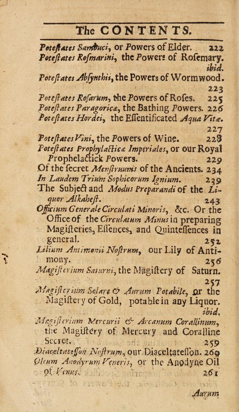 Toteftates Sambuci, or Powers of Elder. ziz Toteftates Rofmarini, the Powers of Rofcmary. ibid. Toteftates Abfynthit, the Powers of Wormwood. ' 223 Toteftates Rofarum, the Powers of Rofes. 225 Toteftates Paragorica, the Bathing Powers. 226 Toteftates Hordes, the Effentificated Aqua Vit<e. 227 Toteftates Vim, the Powers of Wine. 228 Toteftates Prophy lattice Imp eri ales, or OUr Royal Prophelaftick Powers. 229 Of the fecret Alev fir turns of the Ancients. 234 In Laudem Triubi Sopbicorum Ignium. 239 The Subjedf and Modus Preparandi of the Li¬ quor Alkaheft. 243 Ojftcium Generate Circulate Minor Is, &c. Or the Office of the Circulation Minus in preparing Magifteries, Eflences, and Qiunteflences in general. 252 Lflium Antimonii Noftrum, our Lily of Anti¬ mony. 255 Magi ft alum Batumi, the Magiftery of Saturn. ; ■ 'A 257 Magiftcjhm Solar? C9 A arum Fopahile, XU* the Magiftery of Gold, potable in any Liquor. ibid* ' Magi ft er tuns Mercurii tV Arcanum Cor allin um, the Magiftery of Mercury and Coralline Secret. 259 JDiaceltattftbn Noftrum, our Diaceltatefion. 26q Qlumt Anodyrum Vpnerisj pr the Anodyne Oil Ot Venus. ' ‘ 2 61 Aurum
