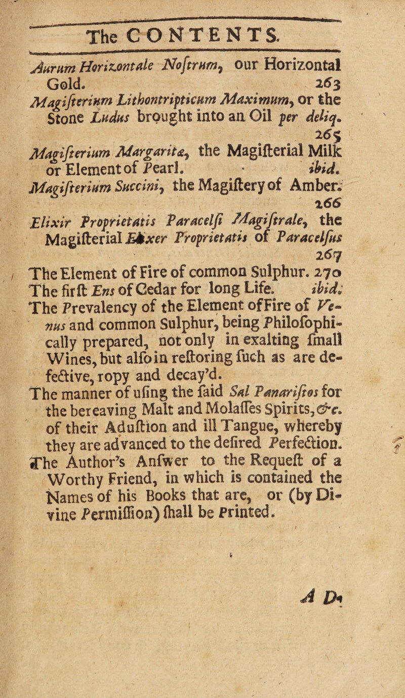 Aurnm Horizontale Noftrnm, our Horizontal Gold* 263 Magi fieri urn Lithontripticum Maximum, or the Stone Ladas brought into an Oil per deliq. ■Ss5.\ ^ , 26$ Magifierium Margarita, the Magifterial Milk or Element of Pearl. * ibid* Magifierium Saccini, the Magiftery of Amberc 266 Elixir Froprietatis Taracelfi Magi fir ale, the Magifterial EMxer Froprietatis of Faracelfas l6q The Element of Fire of common Sulphur. 270 The fir ft Ens of Cedar for long Life. ibid. The Prevalency of the Element of Fire of Ve¬ nus and common Sulphur, being Philofophi- cally prepared, not only in exalting Email Wines, but alfoin reftoringfuch as arede- fe£tive,ropy and decay’d. The manner of ufing the laid Sal Fanarifios for the bereaving Malt andMolaffes Spirits, of their Aduftion and ill Tangue, whereby they are ad vanced to the defired Perfe&ion* The Author^ Anfwer to the Requeft of a Worthy Friend, in which is contained the Names of his Books that are, or (by Di¬ vine PermifHon) (hall be Printed.