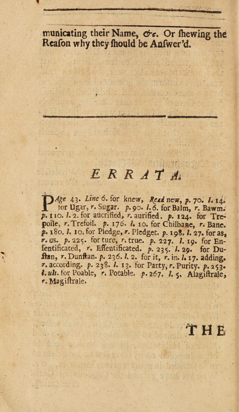 municating their Name, &e. Or Ihewing the Reafon why they ihould be Anfwer’d. E R R J T A PAge 43. Line 6. for knew, Reid new, p. 70. U 14; tor Ugar, r. Sugar* p.90. 1.6. for Balm, r. Bawm. p. no. 1, 2. for aucrified, r. aurified. p. 124. for Tre* poile, r. Trefoil* p. 17 <5. h 10. for Chilbane, r* Bane. p• 180.1. 10. for Pledge, r. Pledget, p. 19S. I, 27. for as, r. as. p.225. forture, /.true. p, 227. /. 19. for En- fentifkated, /. Effentificated. ^.235. /. 29. for Du- ihn, r. Dunftan. 236.1 2. for it, r. in. /• 17. adding, /.according, p. 238. /. 13. for Party*r.Purity, p,253. a/*. for Poable, r. Potable* p, 267. /. <. Alagiftrale, Magiftrale.