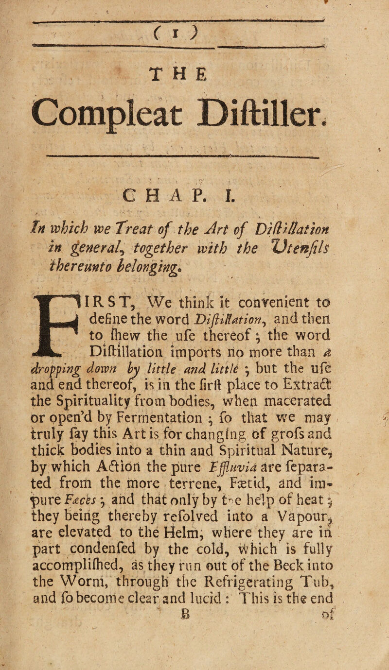 THE Compleat Diftiller. G H A P. I. In which we Treat of the Art of Didillation in general, together with the Utenfils thereunto belonging* FIRST, We think it convenient to define the word DiftiKation, and then to {hew the life thereof; the word DifHllation imports no more than d dropping down by little and little \ but the nfe and end thereof, is in the firlt place to Extract the Spirituality from bodies, when macerated or open’d by Fermentation ^ fo that we may truly fay this Artis for changing of grofs and thick bodies into a thin and Spiritual Nature, by which A&iori the pure Effluvia are fepara- ted from the more terrene, Fcetid, and im¬ pure Facesarid that only by t'*e help of heat $ they being thereby refolved into a Vapour^ are elevated to the Helm, where they are in part condenfed by the cold, vvhich is fully accomplifhed, as they run out of the Beck into the Worm, through the Refrigerating Tub, and fo become clear and lucid : This is the end B Of