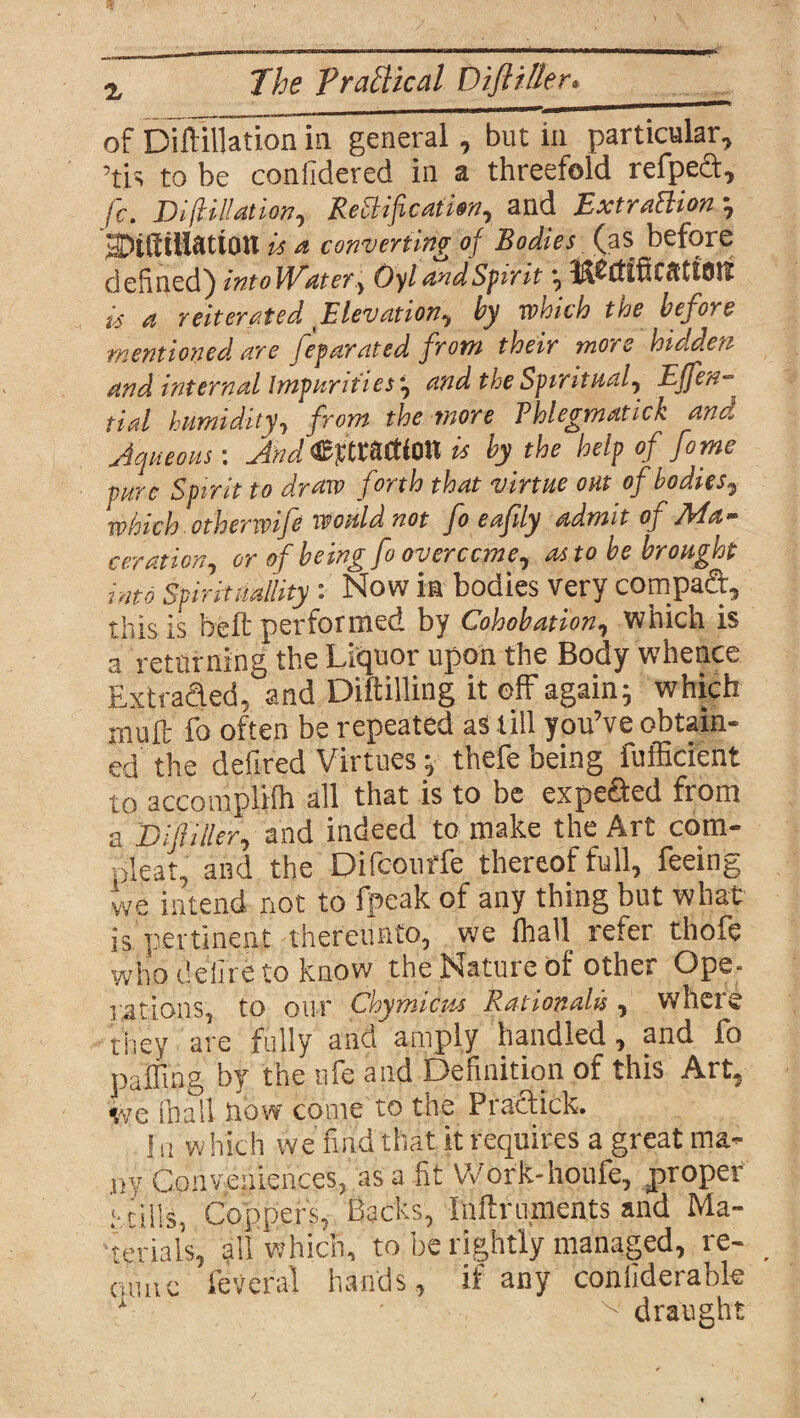 The Practical Diftiller. % of Diflilfation in general, but in particular, ’tis to be confidered in a threefold refpect, fc. Di filiation, ReBif cation, and ExtraBion ; SDiKillatton is a converting of Bodies (as before defined) intoWater, OylandSpirit ; i-foft in ration is a reiterated Elevation, by which the before mentioned are feparated from their more hidden and internal Impurities', and the Spiritual, Effen- tial humidity, from the more Thlegmatick and Aqueous-. And^itWim is by the help of fo me pure Spirit to draw forth that virtue out of bodies, which othenvife would not fo eafily admit of Ma¬ ceration, or of being fo overcome, as to be brought into Spirituality: Now in bodies very compad, this is belt performed by Cohobation, which is a returning the Liquor upon the Body whence Extruded, and Diftilling it off again; which mult fo often be repeated as till you’ve obtain¬ ed the defired Virtues; thefe being fufficient to accomplilh all that is to be expeded from a Difiller, and indeed to make the Art cam- pleat, and the Difcourfe thereof full, feeing we intend not to fpeak of any thing but what is pertinent thereunto, we lhall refer thofe whodeiireto know the Nature of other Ope¬ rations, to our Chymicus Rationale, where they are fully and amply handled, and fo puffing by the ufe and Definition of this Art, we (hall now come to the Pradick. I a which we find that it requires a great ma¬ ny Conveniences, as a fit Work-houfe, proper tills, Copper's, Backs, Inftruments and Ma¬ terials, all which, to be rightly managed, re- _ cumc feVcral hands, if any coniiderabte