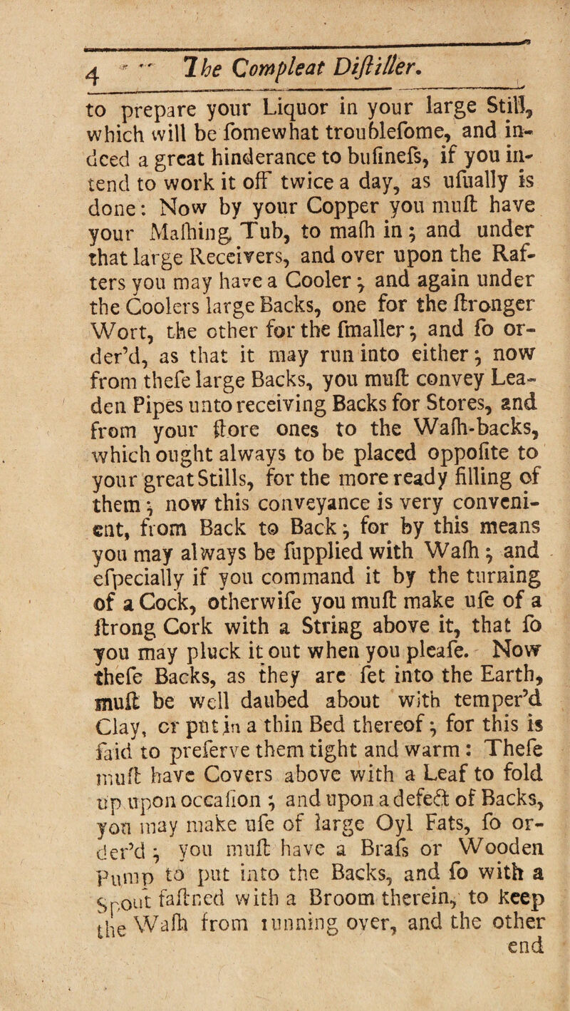 to prepare your Liquor iu your large Still, which will be fomewhat troublefome, and in¬ deed a great hinderance to bufinefs, if you in¬ tend to work it off twice a day, as ufually is done: Now by your Copper you muff have your Malhing Tub, to mafli in; and under that large Receivers, and over upon the Raf¬ ters you may have a Cooler ; and again under the Coolers large Backs, one for the ftronger Wort, the other for the fmaller; and fo or¬ der’d, as that it may run into either; now from thefe large Backs, you muft convey Lea¬ den Pipes unto receiving Backs for Stores, and from your {lore ones to the Wafh-backs, which ought always to be placed oppofite to your great Stills, for the more ready filling of them; now this conveyance is very conveni¬ ent, from Back to Back; for by this means you may always be fupplied with Wafh; and efpecially if you command it by the turning of aCock, otherwife you mull make ufe of a ftrong Cork with a String above it, that fo you may pluck it out when you pleafe. Now thefe Backs, as they arc fet into the Earth, muff be well daubed about with temper’d Clay, cr put,in a thin Bed thereof; for this is laid to preferve them tight and warm: Thefe nluft have Covers above with a Leaf to fold up upon occalion ; and upon a defeat of Backs, yon may make ufe of large Oyl Fats, fo or¬ der’d ; you muft have a Brafs or Wooden Pump to put into the Backs, and fo with a ^pout faftned with a Broom therein, to keep the Wafh from tunning over, and the other