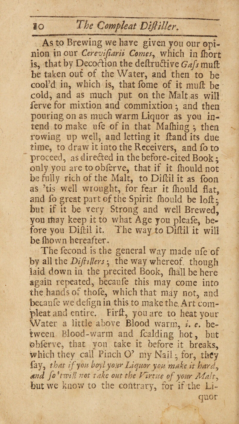 lo The C ample at Difi tiler* As to Brewing we have given you our opi¬ nion in our Cerevifiarii Comes, which in fliort is, that by Decoction the deftrudtive Gafs muft be taken out of the Water, and then to be cool’d in, which is, that forae of it mull be cold, and as much put on the Malt as will ferve for mixtion and commixtion • and then pouring on as much warm Liquor as you in¬ tend to make ufe of in that Mafhing } then rowing up well, and letting it ftand its due time, to draw it into the Receivers, and fo to proceed, as dire&ed in the before-cited Book; only you are to obferve, that if it fhould not be fully rich of the Malt, to Diftil it as foon as ’tis well wrought, for fear it fhould fiat, and fo great part of the Spirit fhould be loft ^ but if it be very Strong and well Brewed, you rtiay keep it to what Age you pleafe, be¬ fore you Diftil it. The way to Diftil it will be fhown hereafter. The fecond is the general way made ufe of by all the Dift tilers * the way whereof though laid down in the precited Book, fhail be here again repeated, becaufe this may come into the hands of thofe, which that may not, and becaufe we defign in this to make the. Art com¬ pleat and entire. Firft, you are to heat your Water a little above Blood warm, i. e. be¬ tween. Blood-warm and fcalding hot, but obferve, that you take it before it breaks, which they call Pinch 0? my Nail ^ for, they fay, that if you boylyour Liquor you make it hard, and fo' twill 'not take out the Virtue of your but we know to the contrary, for if the Li¬ quor