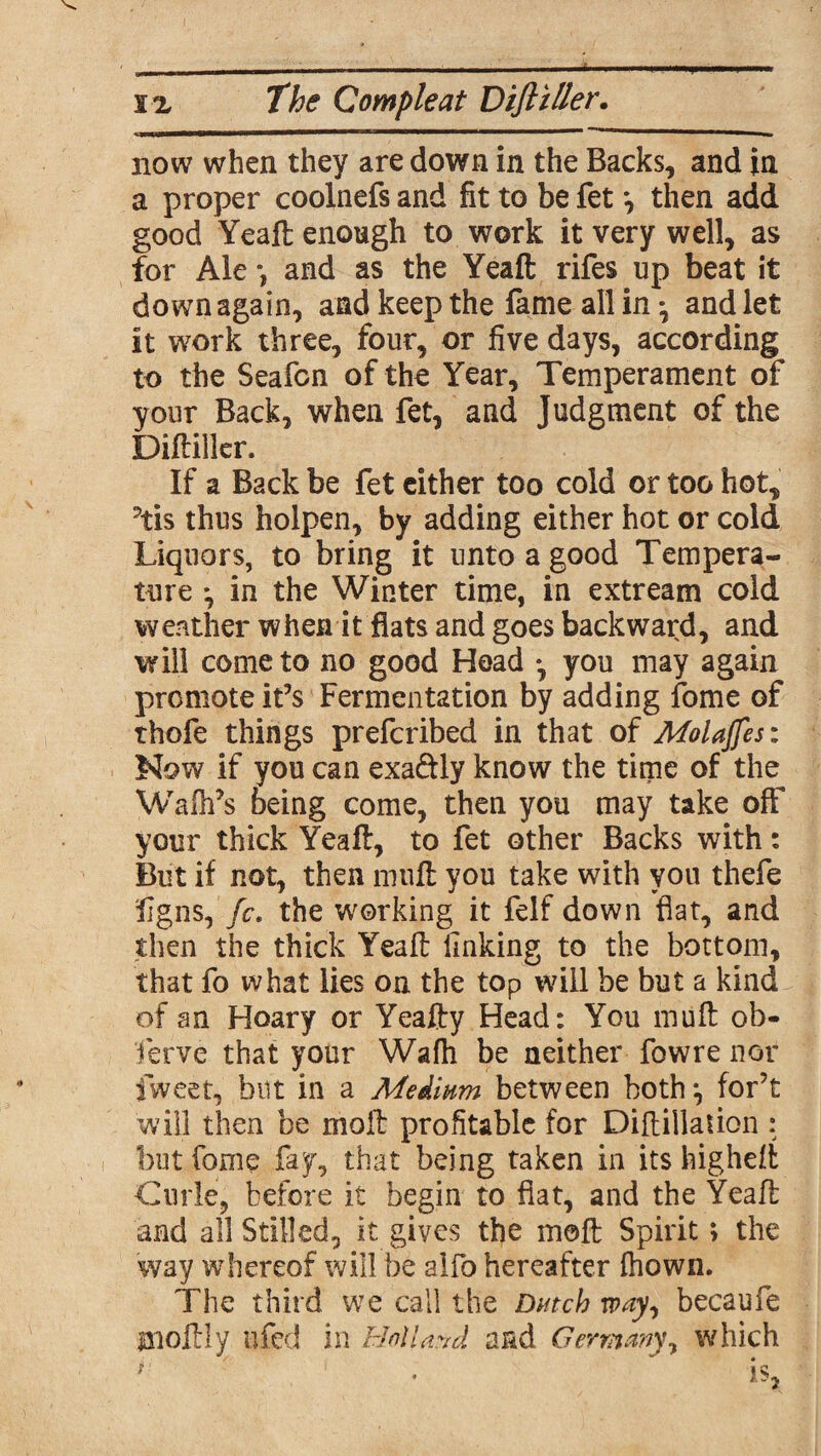 now when they are down in the Backs, and in a proper coolnefs and fit to be fet *, then add good Yeaft enough to work it very well, as for Ale *, and as the Yeaft rifes up beat it down again, and keep the fame all in *, and let it work three, four, or five days, according to the Seafcn of the Year, Temperament of your Back, when fet, and Judgment of the Diftiller. If a Back be fet cither too cold or too hot, ?tis thus holpen, by adding either hot or cold Liquors, to bring it unto a good Tempera¬ ture *, in the Winter time, in extream cold weather when it flats and goes backward, and will come to no good Head •, you may again promote it’s Fermentation by adding fome of thofe things prefcribed in that of Molajfes: Now if you can exa&ly know the time of the Walk’s being come, then you may take off your thick Yeaft, to fet other Backs with: But if not, then muft you take with you thefe figns, fc. the working it felf down fiat, and then the thick Yeaft finking to the bottom, that fo what lies on the top will be but a kind of an Hoary or Yeafty Head: You muft ob¬ serve that your Wafh be neither fowre nor fweet, but in a Medium between both, for’t will then be moll profitable for Diftiilation : but fome fay, that being taken in its higheft Curie, before it begin to fiat, and the Yeaft and all Stilled, it gives the moft Spirit > the way whereof will be alfo hereafter fhown. The third we call the Dutch way, becaufe Uioftly ufed in Holland and Germany, which