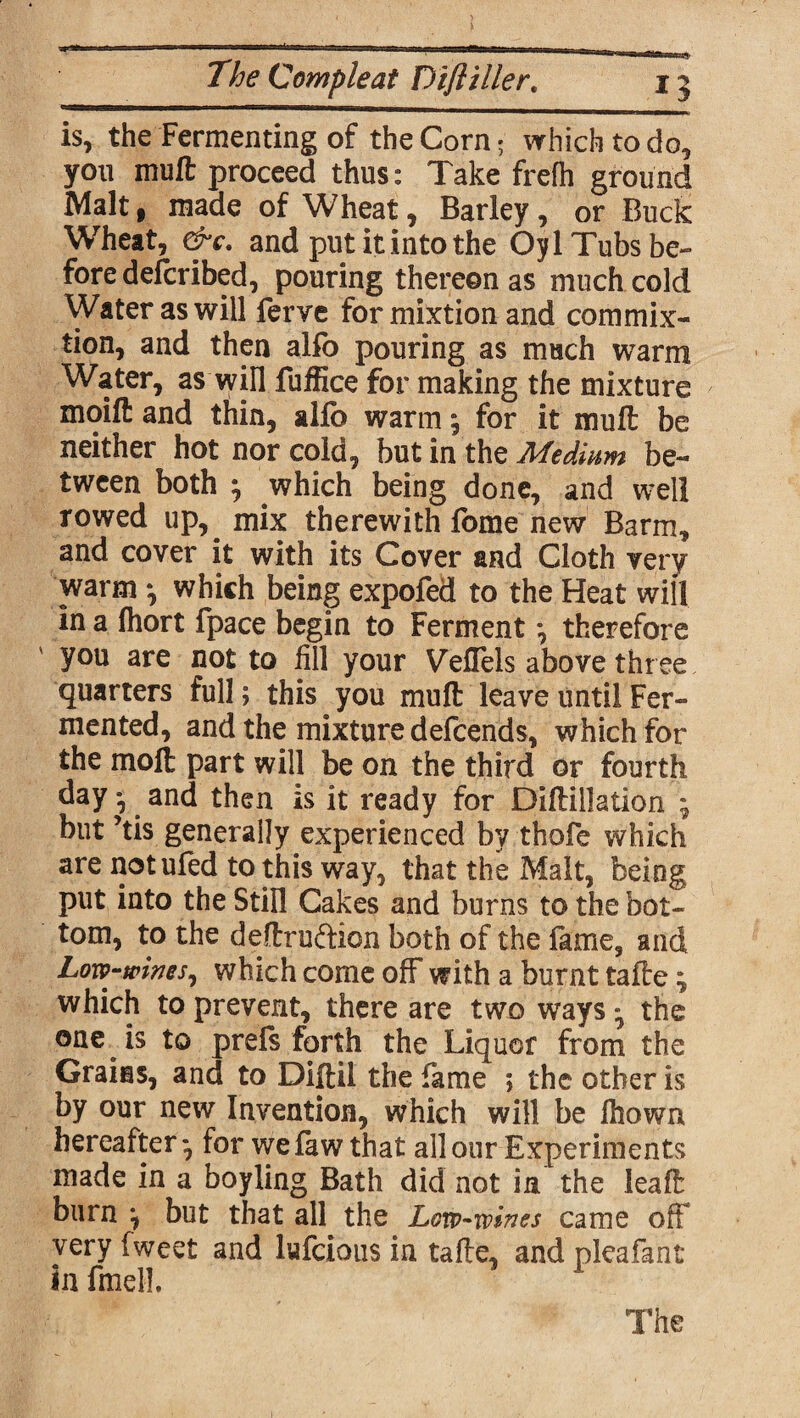 is, the Fermenting of the Corn; which to do, you mufl proceed thus: Take frefh ground Malt f made of Wheat, Barley, or Buck Wheat, &c. and put it into the Oyl Tubs be¬ fore defcribed, pouring thereon as much cold Water as will ferve for mixtion and com mi x- tion, and then alfo pouring as much warm Water, as will fuffice for making the mixture moifl: and thin, alfo warm; for it mull be neither hot nor cold, but in the Medium be¬ tween both } which being done, and well rowed up,^ mix therewith fome new Barm, and cover it with its Cover and Cloth very warm *, which being expofed to the Heat will in a Ihort fpace begin to Ferment *, therefore you are not to fill your Veffels above three quarters full; this you mufl: leave until Fer¬ mented, and the mixture defcends, which for the molt part will be on the third or fourth day *, and then is it ready for Diftillation ; but ’tis generally experienced by thofe which are notufed to this way, that the Malt, being put into the Still Cakes and burns to the bot¬ tom, to the deftru&ion both of the fame, and Low-wines, which come off with a burnt tafte; which to prevent, there are two ways ^ the one is to prels forth the Liquor from the Grains, and to Diftil the fame ; the other is by our new Invention, which will be lhown hereafter*, for wefaw that all our Experiments made in a boyling Bath did not in the leaf!: burn but that all the Low-wines came oft very fweet and lufcious in tafte, and pleafant in fmell. The