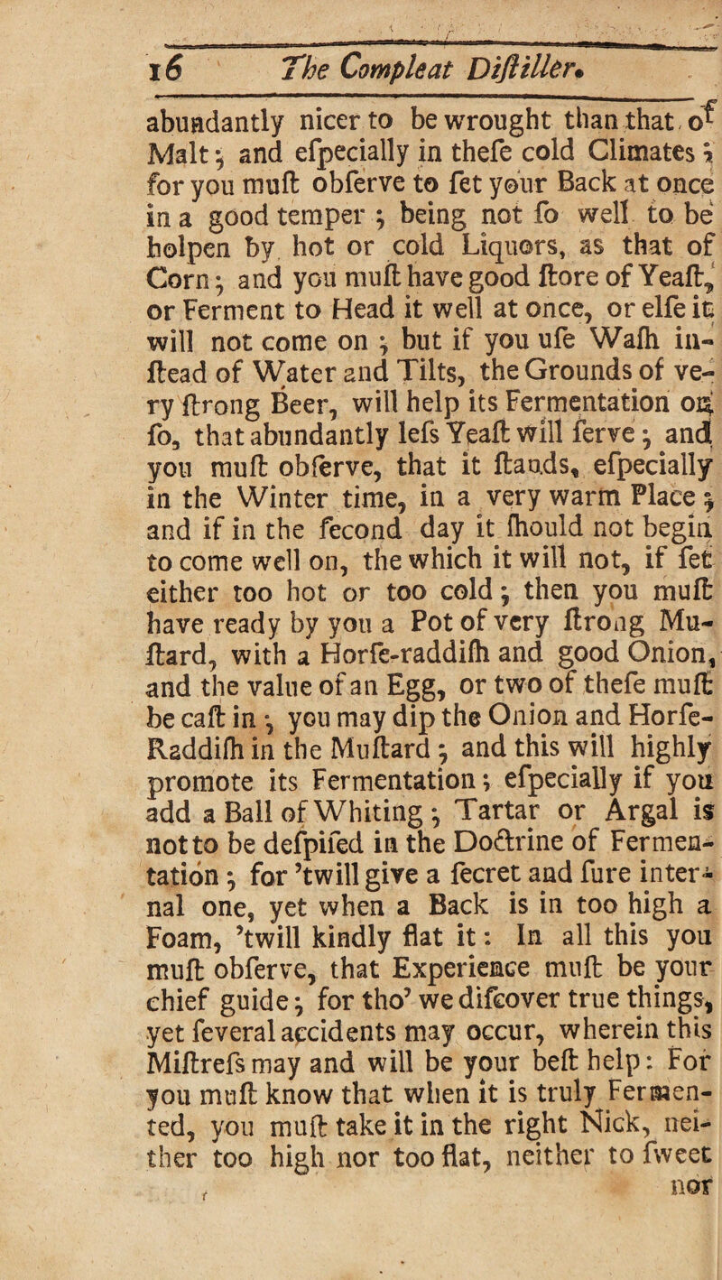 abundantly nicer to be wrought than that Malt *, and efpecially in thefe cold Climates \ for you muft obferve to fet your Back at once in a good temper } being not fo well to be holpen by hot or cold Liquors, as that of Corn} and you muft have good ftore of Yeaft, or Ferment to Head it well at once, or elfe it will not come on \ but if you ufe Wafh in- Head of Water 2nd Tilts, the Grounds of ve¬ ry ftrong Beer, will help its Fermentation 04 fo3 that abundantly lefs Yeaft will ferve -7 ancJ you mull obferve, that it frauds, efpecially in the Winter time, in a very warm Place % and if in the fecond day it (hould not begin to come well on, the which it will not, if fet either too hot or too cold; then you muft have ready by you a Pot of very ftrong Mu- ftard, with a Horfe-raddilh and good Onion, and the value of an Egg, or two of thefe muft be caft in •, you may dip the Onion and Horfe- Raddifh in the Muftard 7 and this will highly promote its Fermentation} efpecially if yon add a Ball of Whiting*, Tartar or Argal is not to be defpifed in the Do&rine of Fermen¬ tation *, for ’twill give a fecret and fure inter¬ nal one, yet when a Back is in too high a Foam, ’twill kindly flat it: In all this you muft obferve, that Experience muft be your chief guides for tho’ wedifeover true things, yet feveral accidents may occur, wherein this Miftrefsmay and will be your beft help: For you muft know that when it is truly Fermen¬ ted, you muft take it in the right Nick, nei¬ ther too high nor too flat, neither to fweet t