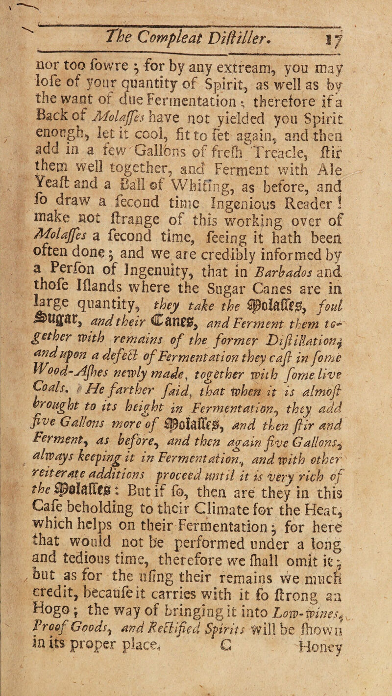 L The Cample at Diftiller♦ I j nor too fowre } for by any extream, you may loie of your quantity of Spirit, as well as by the want of doe Fermentation ; therefore if a Back of Molaffls have not yielded you Spirit enough^ let it cool, fittofet again* and the a add in a few Gallons of frefh Treacle, ftir them well together, and Ferment with Ale Yeaff: and a Ball of Whiting, as before, and io draw a fecond time Ingenious Reader ! make not ftrange of this working over of Molajfes a fecond time, feeing it hath been often done, and we are credibly informed by a Perfon of Ingenuity, that in Barbados and thofe Iflands where the Sugar Canes are in Tirge quantity, they take the foul and their and Ferment them gether with remains of the former Difi illation and upon a defeSl of Fermentation they caft in feme hVood-AJhes newly made, together with fame live J-fe farther faid, that when it is almoft brought to its height in Fermentation, they add five Gallons more of $0and then ftir and Ferment, as before, and then again five Gallons^ always keeping it in Fermentation, and with ether reiterate additions proceed until it is very rich of the : But if fo, then are they in this Cafe beholding to their Climate for the Heat, which helps on their Fermentation, for here that would not be performed under a long and tedious time, therefore we fhall omit it y / as for the ufng their remains we much credit, becaufeit carries with it fo ftrong an Hogo * the way of bringing it into Low - wines, v Proof Goods, and Be cl fed Spirits will be Ihown in its proper place, G Honey