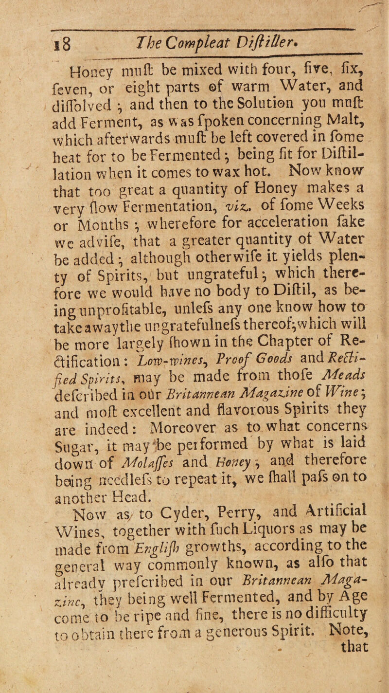 Honey mult be mixed with four, five, fix, feven, or eight parts ©f warm Water, and diffolved ^ and then to the Solution you muffi add Ferment, as was fpoken concerning Malt, which afterwards -mult be left covered in florae heat for to be Fermented being fit for Diftil- lation when it comes to wax hot. Now know that too great a quantity of Honey makes a very flow Fermentation, 'viz* of fome Weeks or Months V wherefore for acceleration fake wc advife, that a greater quantity ot Water be added •, although otherwife it yields plen- ty of Spirits, but ungrateful * which there¬ fore we would have no body to Diflil, as be¬ ing unprofitable, unlefs any one know how to take away the ungratefulnefsthereofpvhich will be more largely fhown in the Chapter of Re¬ ctification: '’Low-wine s^ Proof Goods Recti¬ fied Spirits, may be made from thofe Meads de fen bed in our Britannean Magazine of Wine\ and moft excellent and flavorous Spirits they are indeed: Moreover as to what concerns Sugar, it may be performed by what is laid down of Molajfes and Honey, and therefore boing needlefs to repeat it, we fhall pafs on to another Head. Now as, to Cyder, Perry, and Artificial Wines, together with fuch Liquors as may be made from Englijh growths, according to the general way commonly known, as alfo that already preferibed in our Britannean Maga¬ zine^ they being well Fermented, and by Age come to be ripe and fine, there is no difficulty to obtain there from a generous Spirit. Note,
