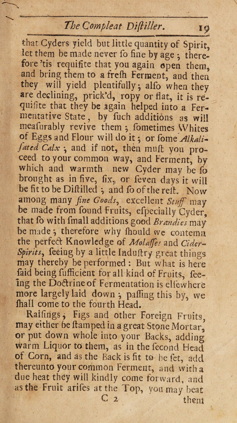 that Cyders yield but little quantity of Spirit, let them be made never fo fine by age * there¬ fore ?tis requisite that you again open them, and bring them to a frcfh Ferment, and then they will yield plentifully* alfo when they are declining, prick’d, ropy or flat, it is re- quifjte that they be jgain helped into a Fer¬ mentative State, by fuch additions as will meafurably revive them } fometimes Whites of Eggs and Flour will do it; or fome Al\ali- fated Calx *, and if not, then muff yon pro¬ ceed to your common way, and Ferment, by which and warmth new Cyder may be fo brought as in five, fix,, or feven days it will be fit to be Diftilled *, and fo of the reft. Now among many fine Goods, excellent Staff may be made from found Fruits, efpecially Cyder, that fo with fmall additions good Brandies may be made *, therefore why fhould we contemn the perfect Knowledge of MoUffes and Cider- Spirits, feeing by a little Induftry great things may thereby be performed : But what is here faid being fufficient for all kind of Fruits, fee¬ ing the Do&rineof Fermentation is elfewhere more largely laid down j paffmg this by, we fhall come to the fourth Head, Railings, Figs and other Foreign Fruits, may either be ftamped in a great Stone Mortar,' or put down whole into your Backs, adding Warm Liquor to them, as in the fecond Head of Corn, and as the Back is fit to he fet, add thereunto your common Ferment, and with a due heat they will kindly come forward, and as the Fruit arifes at the Top, you may beat