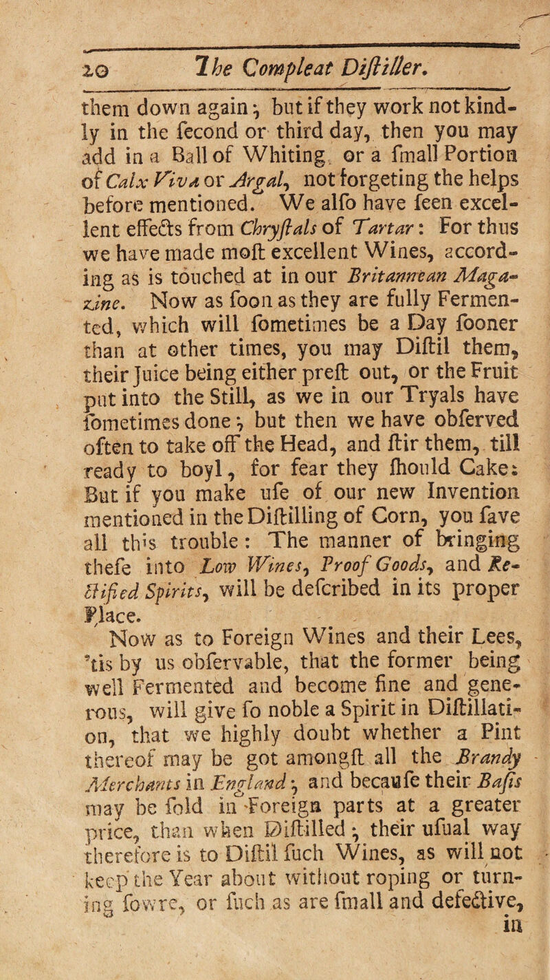 them down again*, but if they work not kind¬ ly in the fecond or third dayr then you may add in a Ball of Whiting ora fmall Portion of Calx Viva or Argal, not targeting the helps before mentioned. We alfo have feen excel¬ lent effe&s from Chryflats of Tartar: For thus we have made moft excellent Wines, accord¬ ing as is touched at in our Britannean Maga¬ zine. Now as foon as they are fully Fermen¬ ted, which will fometimes be a Day fooner than at other times, you may Diftil them, their Juice being either preft out, or the Fruit put into the Still, as we in our Tryals have fometimes done *, but then we have obferved often to take off the Head, and ftir them, till ready to boyl, for fear they fhould Cakes But if you make ufe of our new Invention mentioned in the Diftilling of Corn, youfave all this trouble: The manner of bringing ihefe into Low Wines, Proof Goods, and Re¬ ctified Spirits, will be defcribed in its proper Place. Now as to Foreign Wines and their Lees, 'tis by us obfervable, that the former being well Fermented and become fine and gene¬ rous, will give fo noble a Spirit in Diftillati- on, that we highly doubt whether a Pint thereof may be got amongft all the Brandy Merchants in England ♦, and becaufe their Bafls may be fold inForeign parts at a greater price, than when Diflilled *, their ufual way therefore is to Diftil fuch Wines, as will not keep the Year about without roping or turn¬ ing fowre, or fuch as are fmall and defective.
