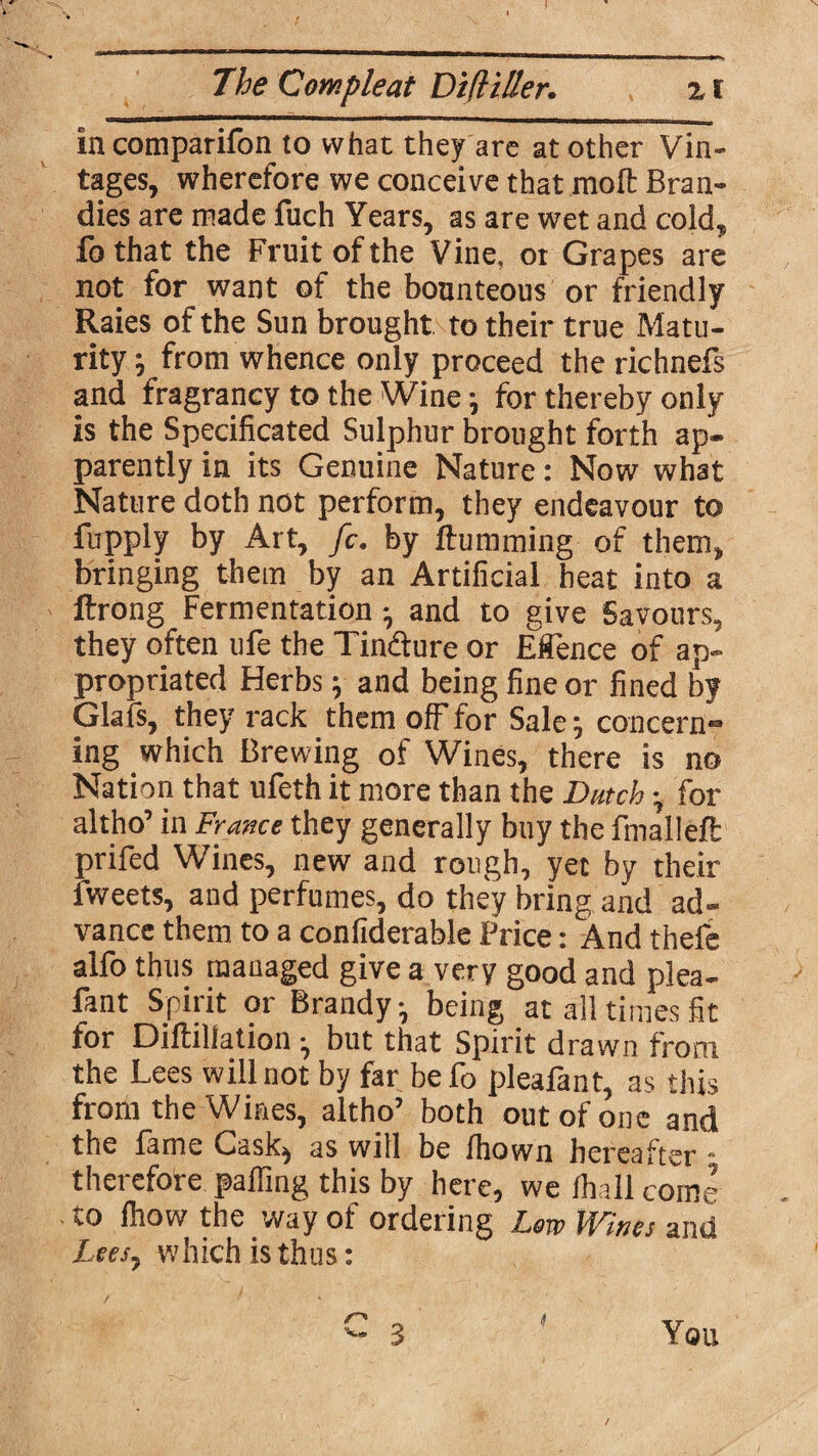 in comparifon to what they are at other Vin¬ tages, wherefore we conceive that moft Bran¬ dies are made fuch Years, as are wet and cold, fo that the Fruit of the Vine, 01 Grapes are not for want of the bounteous or friendly Raies of the Sun brought to their true Matu¬ rity; from whence only proceed therichnefs and fragrancy to the Wine; for thereby only is the Specificated Sulphur brought forth ap¬ parently in its Genuine Nature: Now what Nature doth not perform, they endeavour to fupply by Art, fc. by Humming of them, bringing them by an Artificial heat into a ftrong Fermentation; and to give Savours, they often ufe the Tincture or Eflence of ap¬ propriated Herbs; and being fine or fined by Glafs, they rack them off for Sale; concern¬ ing which Brewing of Wines, there is no Nation that ufeth it more than the Dutch; for altho’ in France they generally buy the fnialleft prifed Wines, new and rough, yet by their lweets, and perfumes, do they bring and ad¬ vance them to a confiderable Price: And thefe alfo thus managed give a very good and plea- fant Spirit or Brandy, being at all times fit for Diltillation •, but that Spirit drawn from the Lees will not by far befo pleafant, as this from the Wines, altho’ both out of one and the fame Cask^ as will be fhown hereafter * therefore palfing this by here, we /hall come to Ihow the way of ordering Lew Wines and Lees, which is thus: You