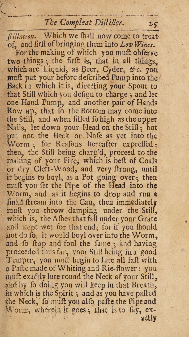 filiation. Which we fhall now come to treat- of, and firft of bringing them into Low Wines. For the making of which you muff obfenre two things :■ the firlt is, that in all things, which are Liquid, as Beer, Cyder, &c. you mult put your before defcribed Pump into the Back in which it is, directing your Spout to that Still which you defign to charge ^ and let one Hand Pump, and another pair of Hands Row up, that fo the Bottom may come into the Still, and when filled fo high as the upper Nails, let down your Head on the Still • but put not the Beck or Nofe as yet into the Worm *, for Reafons hereafter expreffed - then, the Still being charg’d, proceed to the making of your Fire, which is bell of Coals or dry Cleft-Wood, and very ftrong, until it begins to boyl, as a Pot going over*, then mull you fet the Pipe of the Head into the Worm, and as it begins to drop and run a fmall flream into the Can, then immediately mull you throw damping under the Still, which is, the Alhes that fall under your Grate and kept wet for that end^ for if you Ihould pot do fo, it would boyl over into the Worm, and fo Hop and foul the fame * and having proceeded thus far, your Still being in a good Temper, you mull begin to lute all fall: with a Pa lie made of Whiting and Rie-flower: you mull exaftly lute round the Neck of your Still, and by fo doing you will keep in that Breath, in which is the Spirit *, and as you have palled the Neck, fo mull you alfo palle the Pipe and Worm, wherein it goes ^ that is to fay, ex-