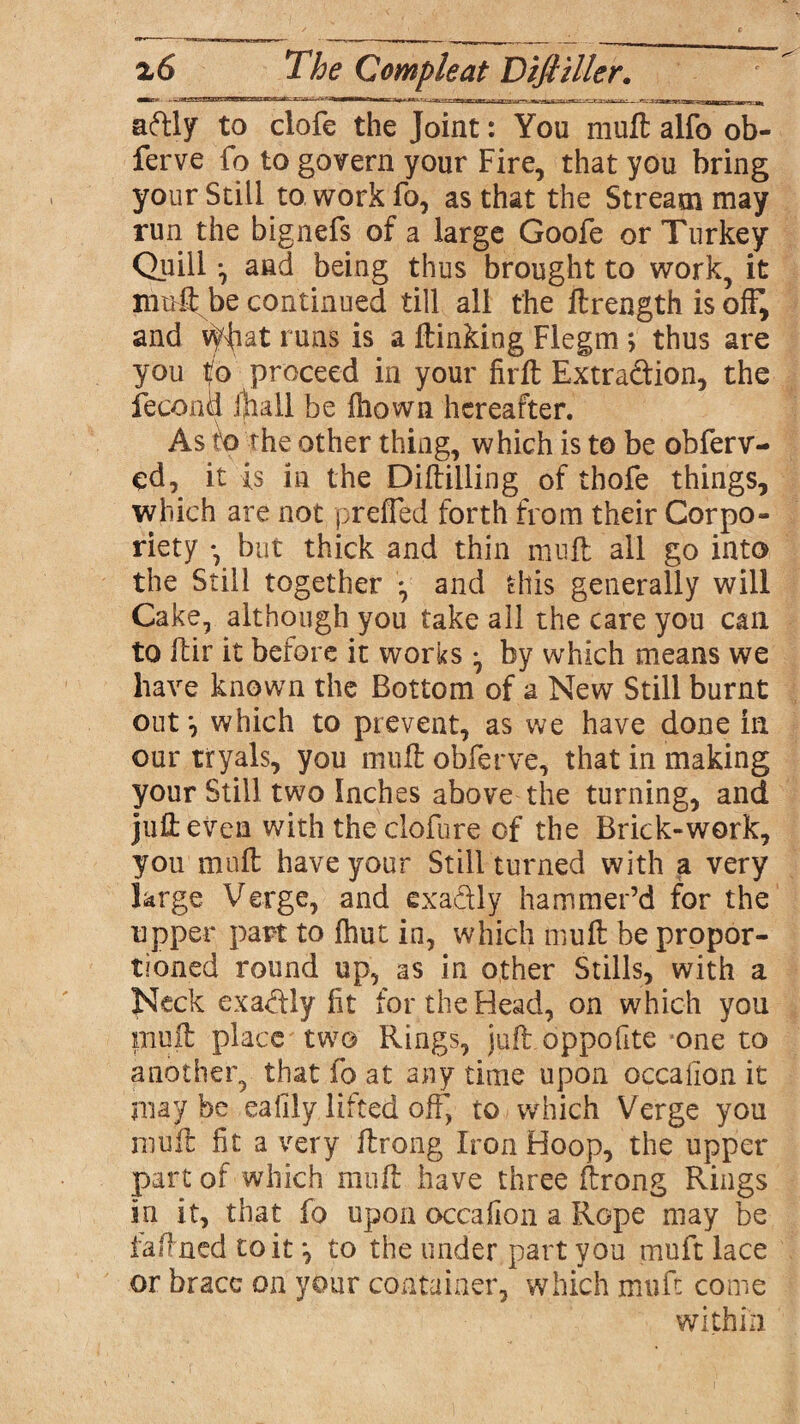 aftly to clofe the Joint: You muft alfo ob- ferve fo to govern your Fire, that you bring your Still to work fo, as that the Stream may run the bignefs of a large Goofe or Turkey Quill ^ and being thus brought to work, it nrnftbe continued till all the ftrength is off, and vffiat runs is a flunking Flegm ; thus are you to proceed in your fir ft Extra&ion, the feconii (hall be fliown hereafter. As to the other thing, which is to be obferv- ed, it is in the Diftilling of thofe things, which are not prefled forth from their Corpo- riety but thick and thin mu'll all go into the Still together *, and this generally will Cake, although you take all the care you can to ftir it before it works ^ by which means we have known the Bottom of a New Still burnt out*, which to prevent, as we have done in our tryals, you mull obferve, that in making your Still two Inches above the turning, and juft even with the clofure of the Brick-work, you muft have your Still turned with a very large Verge, and exactly hammer’d for the upper part to {hut in, which muft be propor¬ tioned round up, as in other Stills, with a Neck exa&ly fit for the Head, on which you piuft place two Rings, juft oppofite one to another, that fo at any time upon occaiion it may be eafily lifted off, to which Verge you muft fit a very ftrong Iron Hoop, the upper part of which muft have three ftrong Rings in it, that fo upon occafion a Rope may be faftned to it ^ to the under part you muft lace or brace on your container, which muft come within