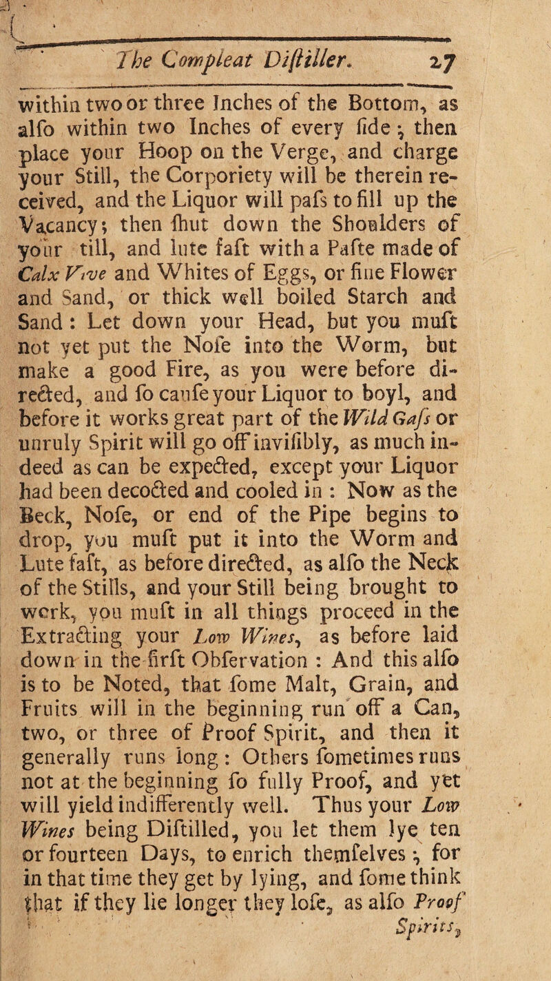 -- . - I fi.L. ■■ I .. . ' ,n,,TI* 1 .. 1 I within two or three Inches of the Bottom, as alfo within two Inches of every fide *, then place your Hoop on the Verge, and charge your Still, the Corporiety will be therein re¬ ceived, and the Liquor will pafs to fill up the Vacancy; then {hut down the Shoulders of your till, and lute faft with a Fade made of Calx Five and Whites of Eggs, or fine Flower and Sand, or thick well boiled Starch and Sand : Let down your Head, but you muft not yet put the Nofe into the Worm, blit make a good Fire, as you were before di- reded, and fo caufe your Liquor to boyl, and before it works great part of the WiUGajs or unruly Spirit will go offinvifibly, as much in¬ deed as can be expeded, except your Liquor had been decoded and cooled in : Now as the Beck, Nofe, or end of the Pipe begins to drop, you muft put it into the Worm and Lute faft, as before direded, as alfo the Necjc of the Stills, and your Still being brought to work, you muft in all things proceed in the Ex trading your Low Wines, as before laid down in the firft Obfervation : And this alfo is to be Noted, that Lome Malt, Grain, and Fruits will in the beginning rim off a Can, two, or three of Proof Spirit, and then it generally runs long : Others fbmetimes runs not at the beginning fo fully Proof, and yet will yield indifferently well. Thus your Low Wines being Diddled, you let them )ye ten or fourteen Days, to enrich themfelves •, for in that time they get by lying, and fome think fhat if they lie longer they lofe, as alfo Proof * Spirit! y