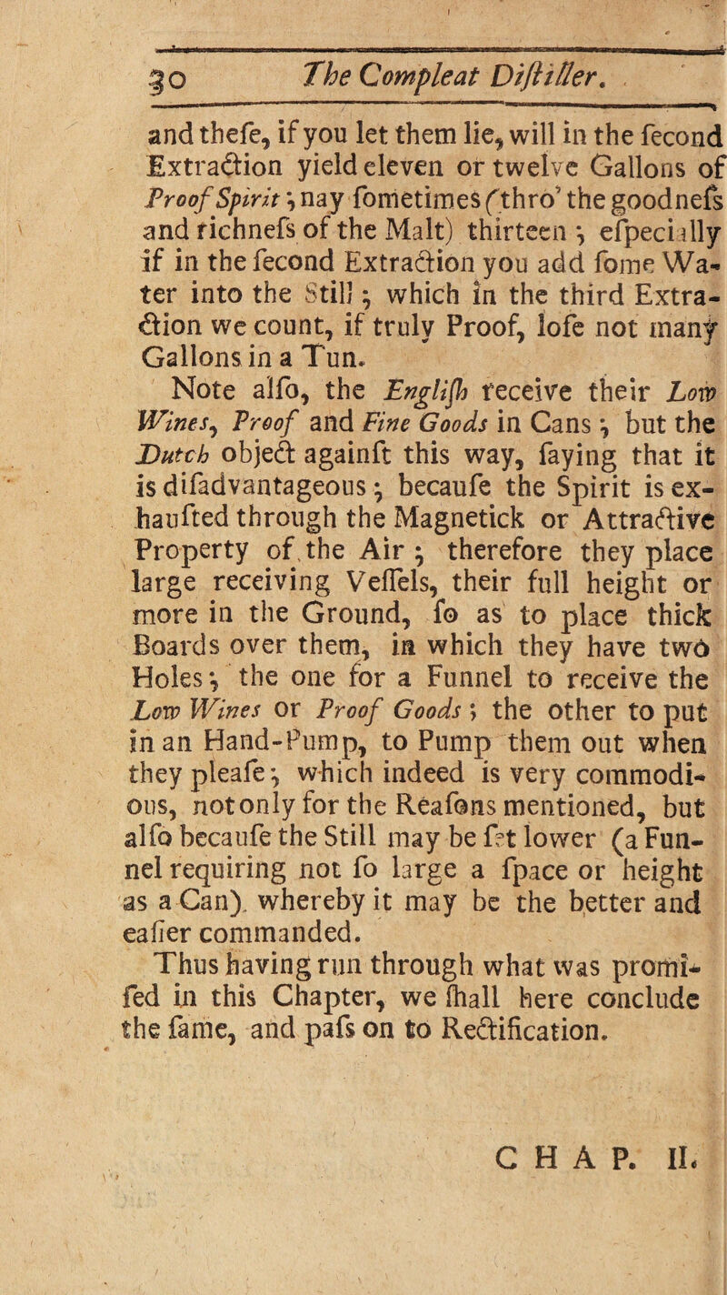 » »r w ■ - ii ■■ i i ii n inmn-rrirr -1--1 n m ■ M_L_LW,^ go The Compleat Diftiffer. and thefe, if you let them lie, will in the fecond Extraction yield eleven or twelve Gallons of Proof Spirit *, nay fometimes f thro' the goodnefs and richnefs of the Malt) thirteen *, efpec’nlly if in the fecond Extraction you add fame Wa¬ ter into the Still} which in the third Extra¬ ction we count, if truly Proof, lofe not many Gallons in a Tun* Note alfo, the English receive their Low Wines, Proof and Fine Goods in Cans *, but the Butch objedt againft this way, faying that it isdifadvantageous • becaufe the Spirit isex- haufted through the Magnetick or Attractive Property of, the Air } therefore they place large receiving Veflels, their full height or more in the Ground, fa as to place thick Boards over them, in which they have two Holes *, the one for a Funnel to receive the .Low Wines or Proof Goods; the other to put in an Hand-Pump, to Pump them out when they pleafe*, which indeed is very commodi¬ ous, not only for the Reafans mentioned, but alfo becaufe the Still may be fat lower (a Fun¬ nel requiring not fa large a fpace or height as a Can), whereby it may be the better and eafler commanded. Thus having run through what was promi- fed in this Chapter, we fhall here conclude the fame, and pafs on to Rectification. CHAP. IL