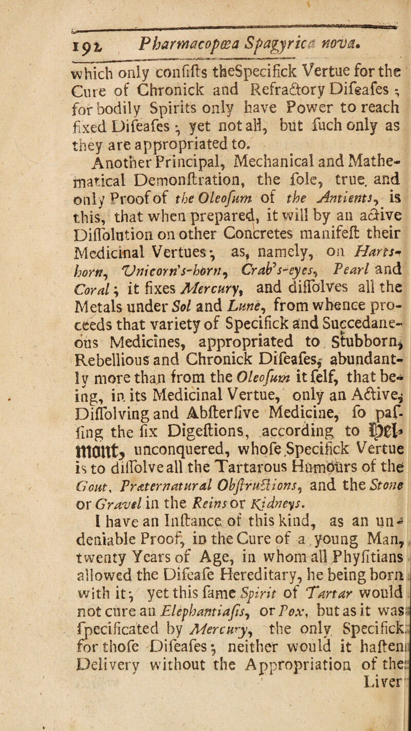 whTcTonly^on fills theSpecifick Vertue for the Cure of Chronick and Refra&orv Difeafes ^ for bodily Spirits only have Power to reach fixed Difeafesyet not all, but fuchonly as they are appropriated to. Another Principal, Mechanical and Mathe¬ matical Demonflration, the foie, true, and only Proof of theOleofum of the Antients, is this, that when prepared, it will by an aclive DifTolution on other Concretes manifefl: their Medicinal Vertues*, as, namely, on Harts* horn, *Vnic orris-horn, CraPs-eyes, Pearl and Coral; it fixes Mercury, and difTolves all the Metals under Sol and Lune, from whence pro¬ ceeds that variety of Specifick and Succedane- ous Medicines, appropriated to Stubborn^ Rebellious and Chronick Difeafes,* abundant¬ ly more than from the Oleofum it felf, that be¬ ing, in its Medicinal Vertue, only an Aftive^ Diflolvingand Abfterilve Medicine, fo paf- fing the fix Digeftions, according to Ipgl* mmty unconquered, whofe Specifick Vertue is to dilfolveall the Tartarous Humburs of the Gout, Preternatural Oh fir unions, and the Stone or Gravel in the Reins or Kidneys. 1 have an Inftance of this kind, as an un¬ deniable Proof, in the Cure of a. young Man, twenty Years of Age, in whom all Phyfitians allowed the Difeafe Hereditary, he being bom with it*, yet this fame Spirit of Tartar would not cure an Elephantiafisy or Pox, but as it was;? Ijpecificated by Mercury, the only Specifick; for thofe Difeafes *, neither would it hafteni Delivery without the Appropriation of the: Liver