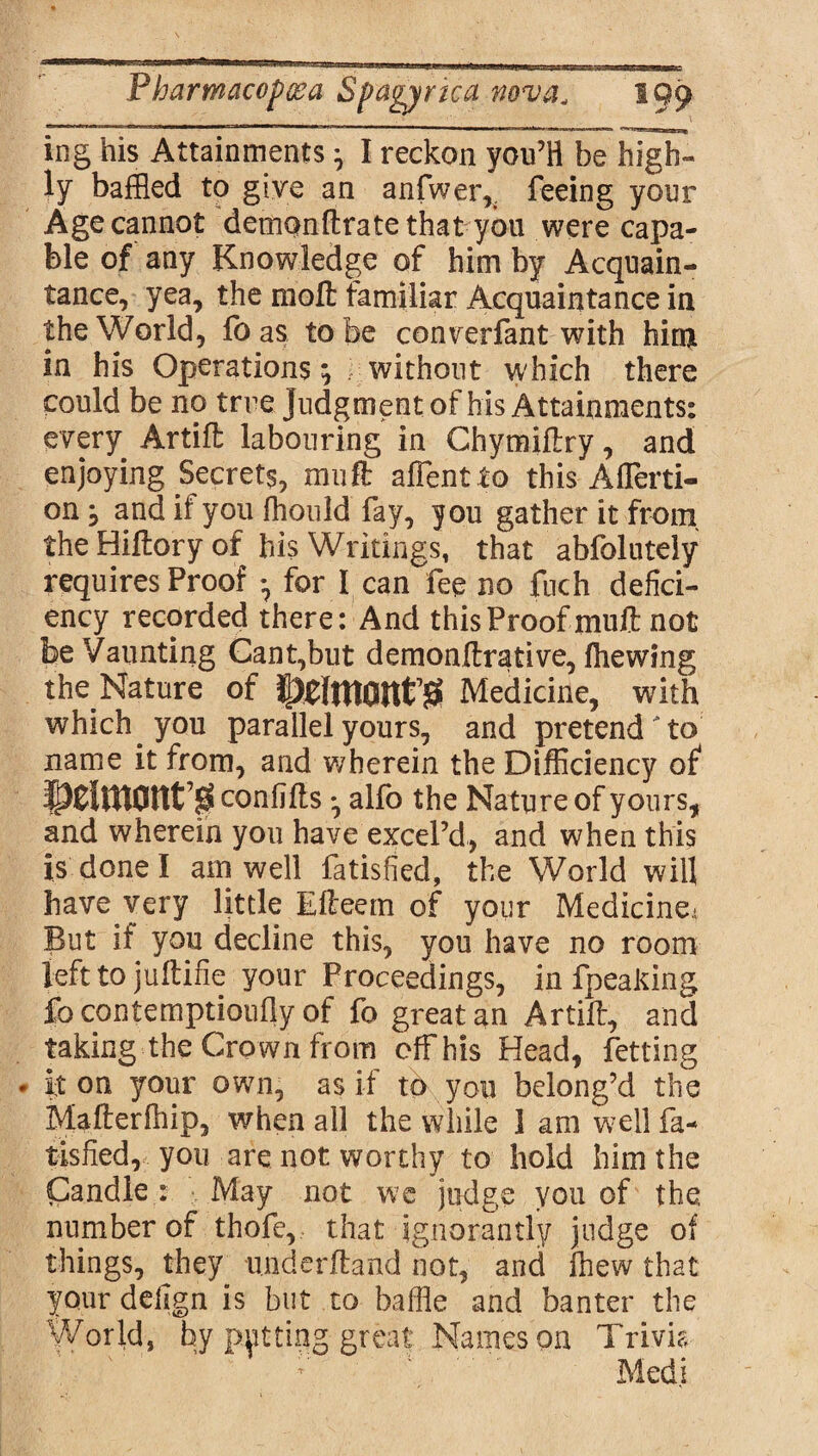 ing his Attainments ^ I reckon you’ll be high¬ ly baffled to give an anfwer,. feeing your Age cannot demQnftrate that you were capa¬ ble of any Knowledge of him by Acquain¬ tance, yea, the moll familiar Acquaintance in the World, foas to be converfant with him in his Operations; without which there could be no true Judgment of his Attainments: every Artift labouring in Chymiflry, and enjoying Secrets, mill affentto this A (Terri- on, and if you fhould fay, you gather it from the Hiftory of his Writings, that abfolutely requires Proof *, for I can fee no fuch defici¬ ency recorded there: And this Proof muff not be Vaunting Cant,but demonffrative, (hewing the.Nature of Medicine, with which, you parallel yours, and pretend to name it from, and wherein the Difficiency of ipCltHOUt’0 confifts *, alfo the Nature of yours, and wherein you have excel’d, and when this is done I am well fatisfied, the World will have very little Elleem of your Medicine.; But if you decline this, you have no room left to jultifie your Proceedings, in fpeaking fo contemptioufiy of fo great an Artiff, and taking the Crown from off his Head, fetting it on your ow7n, as if to you belong’d the Mafterfhip, when all the while 1 am well fa¬ tisfied, you are not worthy to hold him the Candle : May not we judge you of the. number of thofe, that ignorantly judge of things, they u.nderftand not, and (hew that your defign is but to baffle and banter the World, by putting great Names on Trivia Medi