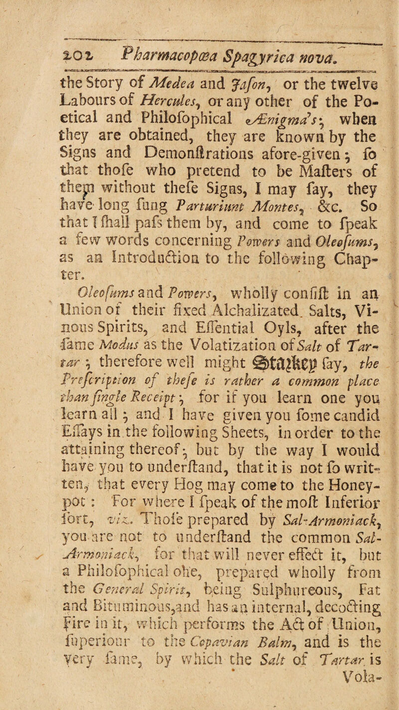 the Story of Medea and Jdfon, or the twelve Labours of Hercules, or any other of the Po¬ etical and Philofophical oABnigmaSs^ when they are obtained, they are known by the Signs and Demonfl rations afore-given7 fo that thofe who pretend to be Mailers of thep without thefe Signs, I may fay, they have' long fung Parturiunt Montes7 &c. So that 1 fhai! pafs them by, and come to fpeak a few words concerning Powers and Oleefums7 as an Introduction to the following Chap¬ ter. Oleo(urns and Powers, wholly confift in an Union of their fixed Alchalizated. Salts, Vi¬ nous Spirits, and EfTential Oyls, after the •lame Modus as the Volatization of Salt of Tar- tar 7 therefore well might fay, the Prefer iptton oj thefe is rather a common place than Jingle Receipt 7 for if you learn one you learn all; and I have given you fome candid Ellays in the following Sheets, in order to the attaining thereof •, but by the way I would have you to underHand, that it is not fo writ-? ten, that every Hog may come to the Honey- pot : For where 1 fpeak of the moll Inferior fort, viz.. Thole prepared by Sal-Armoniack7 you are not to imderEand the common Sal- Armoniack, for that will never effeft it, but a Philofophical ohe, prepared wholly from the General Spirit, being Sulphureous, Fat and Bituminous,and hasan internal, decoding fire in it, which performs the Aft of Union, fuperiour to the Ccpavtan Balm, and is the very fame, by which the Salt of Tartar is Vote-