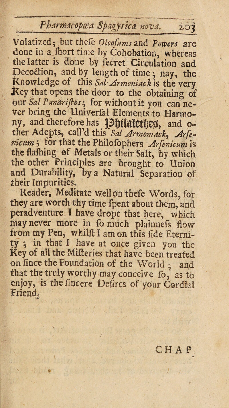 Volatized; but thefe Oleofums and Powers are done in a fhort time by Cohobation, whereas the latter is done by fecret Circulation and Decoction, and by length of time nay, the Knowledge of this Sal-Armoniack is the very Key that opens the door to the obtaining of our SalPantirifios', for without it you can ne¬ ver bring the Univerfal Elements to Harmo¬ ny, and therefore has P§ttaletlje& and o- ther Adepts* call’d this Sal Armomack, Arfe- nicum for that the Philofophers Arfenicum is the flaihing of Metals or their Salt, by which the other Principles are brought to Union and Durability, by a Natural Separation of their Impurities. Reader, Meditate well on thefe Words, for they are worth thy time fpent about them, and perad venture I have dropt that here, which may never more in fo much plainnefs flow from my Pen, whilft I am on this fide Eterni¬ ty ^ in that I have at once given you the Key of all the Mifteries that have been treated on fince the Foundation of the World and that the truly worthy may conceive fo, as to enjoy, is the fincere Defires of your Cardial Friend* CHAP