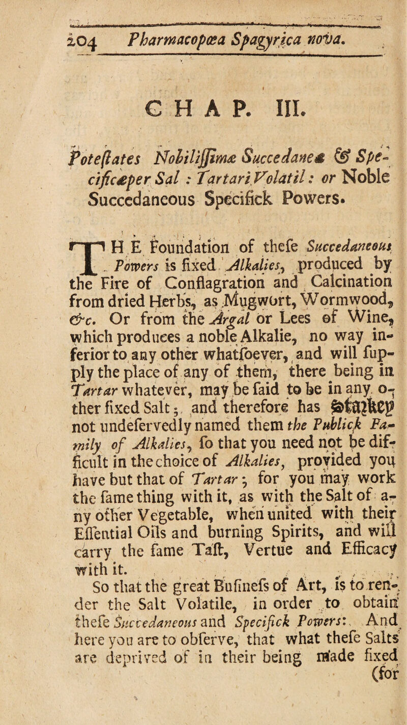 CHAP. III. Potejlates NolilijJim& Succedane£ & Spe- cific£per Sal: TartariVolatil: or Noble Succedaneous Spedfiek Powers. ’ > ■ » y I j TH E foundation of thefe Succedaneous Powers is fixed Alkalies, produced by the Fire of Conflagration and Calcination from dried Herbs, as .Mugwort, Wormwood, &c. Or from the Argal or Lees of Wine, which produces a noble Alkalie, noway in¬ ferior to any other whatsoever, and will fup- ply the place of any of them, there being in Tartar whatever, maybefaid to be in any o- ther fixed Salt; and therefore has not undefervedly named them the Publick Fa¬ mily of Alkalies, fo that you need not dif¬ ficult in the choice of Alkalies, provided yoit have but that of Tartar; for you may work the fame thing with it, as with the Salt of aT ny other Vegetable, when united with their Eflential Oils and burning Spirits, and will carry the fame Taft, Vertue and Efficacy with it. - , So that the great Bufinefs of Art, is to ren-; der the Salt Volatile, in order to obtain thefe Succedaneous and Specifick Powers:, And here you are to obferve, that what thefe Salts are deprived of in their being made fixed (for