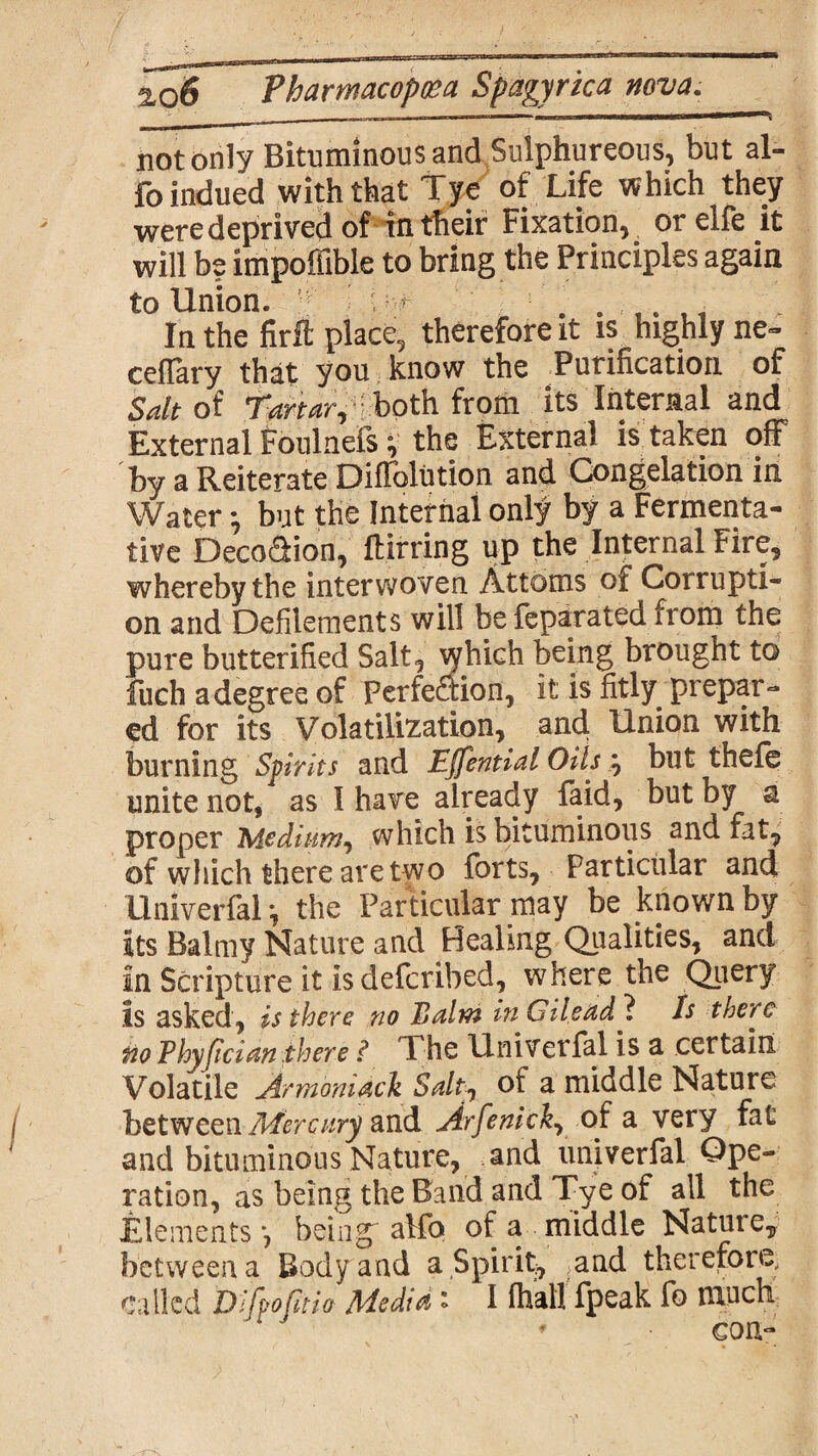 not only Bituminous and Sulphureous, but al- fo indued with that Tye of Life which they were deprived of in their Fixation, or elfe it will be impoffible to bring the Principles again to Union. If i ■ r 5 . . ft In the firft place, therefore it is highly ne- ceflary that you know the Purification of Salt of Tartar, both from its Internal and External foulnefs v the External is taken off by a Reiterate Diffolution and Congelation in Water •, but the Internal only by a Fermenta¬ tive DecoSion, ftirring up the Internal Fire, whereby the interwoven Attorns of Corrupti¬ on and Defilements will befeparated from the pure butterified Salt, which being brought to fuch a degree of Perfection, it is fitly prepar¬ ed for its Volatilization, and Union with burning Spirits and Ejfential Oils ; but thefe unite not, as I have already faid, but by a proper Medium^ which is bituminous and fat, of which there are two forts. Particular and Univerfal *, the Particular may be known by its Balmy Nature and Healmg Qualities, and In Scripture it is deferibed, where the Query Is asked, is there no Balm in Gilead ? Is there fioThyjician there i The Univerfal is a certain Volatile Armoniack Salt;1 oi a middle Nature between Mercury and Arfenick, of a very fat and bituminous Nature, and univerfal Ope¬ ration, as being the Band and Tye of all the Elements*, being'alfo of a middle Natuie, between a Body and a Spirit, and therefore- called Dlfpofitio Media ' I fhall fpeak fo much * con-