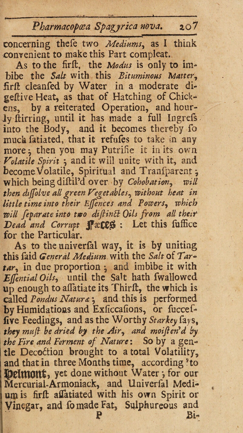 t'*« .. ~ Pharmacoposa Spagyrica nova. 2,0 7 concerning thefe two Mediums, as I think convenient to make this Part compleat. As to the firft, the Modus is only to im¬ bibe the Salt with this Bituminous Matter, firfl: cleanfed by Water in a moderate di- geftive Heat, as that of Hatching of Chick¬ ens, by a reiterated Operation, and hour¬ ly ftirring, until it has made a full Ingrefs into the Body, and it becomes thereby fo much fatiated, that it refufes to take in any more ^ then you may PutriHe it in its own Volatile Spirit and it will unite with it, and become Volatile, Spiritual and Tranfparenjt j which being diftil’d over by Cohobation, will then dijfolve all green Vegetables^ without heat in little time into their Ejfences and Powers, which will feparate into two diftintb Oils from all their Bead and Corrupt jfsettSS : Let this fuffice for the Particular. As to the univerfal way, it is by uniting this Paid General Medium with the Salt of Tar* tar, in due proportion \ and imbibe it with EJfential Oilsf until the Salt hath fwallowed up enough to alTatiate its Thirft, the which is called Pondns Natura •, and this is performed by Humidatioas and Exficcaflons, or fuccef- live Feedings, and as the Worthy Starkey fays, they mufi be dried by the Air, and moiften'd by the Fire and Ferment of Nature: So by a gen¬ tle Decodtion brought to a total Volatility, and that in three Months time, according Ho JpElmcmt, yet done without Water for our Mercurial-Armoniack, and Univerfal Medi¬ um is ftrft aflatiated with his own Spirit or Vinegar, and fo made Fat, Sulphureous and P