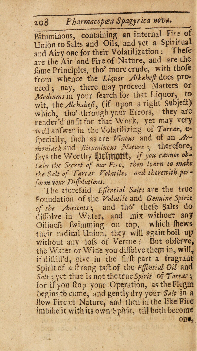 Bituminous, containing an internal Fire of Union to Salts and Oils, and yet a Spiritual and Airy one for their Volatilization: Thefe are the Air and Fire of Nature, and are die fame Principles, tho’ more crude, with thole from whence the Liquor Alkaheft does pro» eeed *, nay, there may proceed Matters or Mediums in your fearch for that Liquor, to wit, thz Alchaheft, (if upon aright Subje<ff) which, tho’through your Errors, they are render’d Unfit for that Work, yet may very tvell anfwer in the Volatilizing of Tartar, c- fpecially, fuch as are Vinous and of an Ar+ rhoniack and Bituminous Nature *, therefore, fays the Worthy IjpeiitWlt, if you cannot ob¬ tain the Secret of our Fire, then learn to make the Salt of Tartar Volatile, and therewith per* form your Diffolutions. The aforefaid Effential Salts are the true Foundation of the Volatile and Genuine Spirit, of the Antients *, and tho’ thefe Salts do diffolve in Watef, and mix without any Oiiinefs fwimming on top, which Ihews their radical Union, they will again boil up Without any lofs of Vertue i But obferye, the Water or Wine you diffolve them in, will, if di(fill’d, give in the firft part a fragrant Spirit of a ftrong tall of the Effential Oil and Salt • yet that is not the true Spirit of Tartar \ for if you (hop your Operation, astheFlegm begins to come, and gently dry your Salt in a flow Fire ot Nature, and then in the like Fire imbibe it with its own Spirit, till both become omf