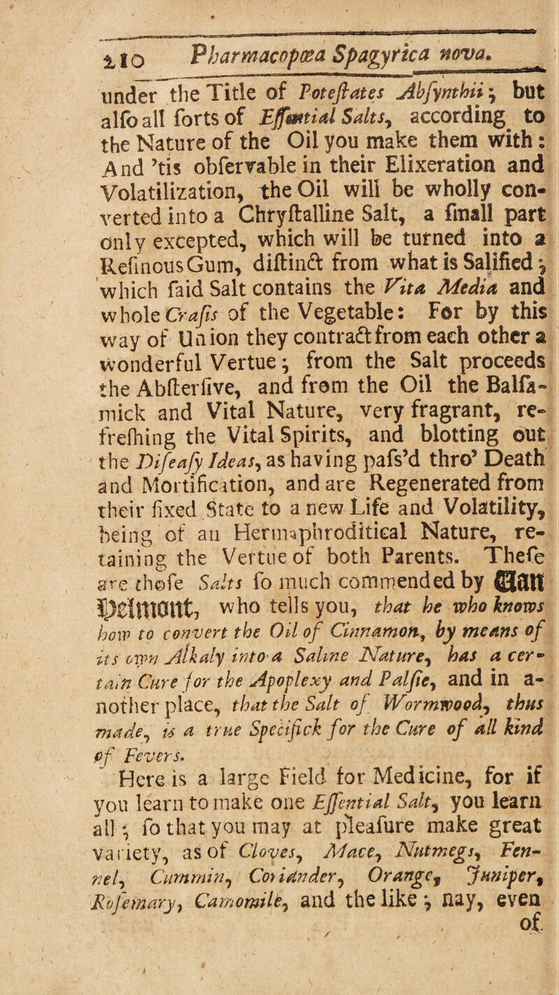 under the Title of Toteflates Abfynthii but alfo all forts of EffmtUl Salts, according to the Nature of the Oil you make them with: And ’tis obfervable in their Elixeration and Volatilization, the Oil will be wholly con¬ verted into a Chryftalline Salt, a final! part only excepted, which will be turned into a RefmousGum, diftinft from what is Salified •, which faid Salt contains the Vita. Media and wholeCrafis of the Vegetable: For by this way of Union they contra&from each other a wonderful Vertue^ from the Salt proceeds the Abfterfive, and from the Oil the Balfa- mick and Vital Nature, very fragrant, re- frefhing the Vital Spirits, and blotting out the Difeafy Ideas, as having pafs’d thro’ Death and Mortification, and are Regenerated from their fixed State to anew Life and Volatility, being of an Herimphroditical Nature, re¬ taining the Vertue of both Parents. Thefe are th©fe Salts fo much commended by ©ait who tells you, that he who knows how to convert the Oil of Cinnamon, by means of its own jllkaly into a Saline Nature, has a cey tain Cure for the apoplexy and Paljte, and in a- nother place, that the Salt of Wormwood, thus made, is a true Specif ck for the Cure of all kind of Fevers. Here is a large Field for Medicine, for if you learn to make one Effential Salt, you learn all * fo that you may at pleafure make great variety, as of Cloves, Mace, Nutmegs, Fen¬ nel, Cummin, Coy iUnder, Orangef Juniper, Rofemary, Camomile, and the like*, nay, even
