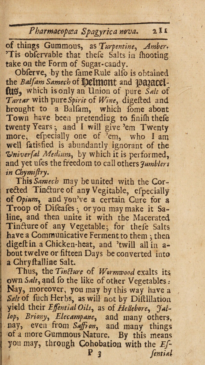 of things Gummous, as Turpentine^ Ambery ’Tis obfervable that thefe Salts in fhooting take on the Form of Sugar-candy. Obferve, by the fame Rule alfo is obtained the Balfam Samech of JlJClttlOttt and fu& which is only an Union of pure Salt of Tartar with Spirit of Wine^ digefted and brought to a Balfam, which fome about Town have been pretending to finilh thefe twenty Years ^ and I will give ’em Twenty more, efpecially one of ’em, who I am well fatisfied is abundantly ignorant of the 'Univerfal Medium, by which it is performed, and yet ufes the freedom to call others Jumblers in Chymiflry. This Samech may be united with the Cor- refted Tin&ureof any Vegitable, efpecially of Opium, and you’ve a certain Cure for a Troop of Difeafes-, or you may make it Sa¬ line, and then unite it with the Macerated Tindtureof any Vegetable^ for thefe Salts have a Communicative Ferment to them } then digeftin, a Chicken-heat, and ’twill all in a- bout twelve or fifteen Days be converted into a Chryftalline Salt. Thus, the Tinfture of Wormwood exalts its own Salt, and fo the like of other Vegetables .* Nay, moreover, you may by this way have a Salt of fuch Herbs, as will not by Difllllation yield their Ejfential Oils, as of Hellebore, ?*/- /<?/>, Briony, Elecampane, and many others, nay, even from Saffron^ and many things of a more Gummous Nature. By this means you may, through Cohobation with the Ef- P 3 femid