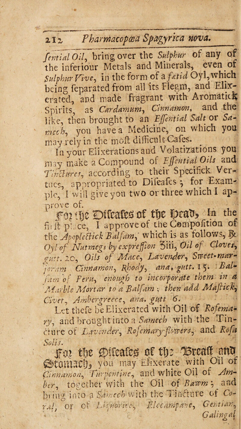 fential Oil, bring over the Sulphur of any of the inferiour Metals and Minerals, even of Sulphur Vive, in the form of a jto'd Oyl, which being feparated from all its Fiegm, and Ehx- erated, and made fragrant with: Aromatic^ Spirits, as Cardamum, Cinnamon, and the like, then brought to an Efential Salt or Sa- mech, you have a Medicine, on which you may rely in the moil difficult-Cafes. In your Elixerations and Volatizations you may make a Compound of Effential Oils and Tinctures, according to their Specifick Ver- tries, appropriated to Difeafes ^ for Exam< p]c, 1 will give you two or three which I ap¬ prove of. ' m t|e Defies of ttje in the fit it place, I approve of the Compohtion of the AvopleFHck Baljam, which is as follows, Qyl of Nutmegs by expreffon Siii, Oil of Cloves, autt. 20, Oils of Mace, Lavender, Sweet-mar¬ joram Cinnamon, Rhody, ana* gutt. I y Bal- /kwz ‘of Peru, enough to incorporate them in a Marble Mortar to a Baljam *7 Maffick, Civet, Ambergreece, 6. Let thefe beElixeratcd with Oil of Rofema- ry1 and brought into a Samech with the Tin¬ cture of Lavender, Rofemaryflowers, and jfo? tlie ®ffeafeg of tlje OSreaff pn$ ©tOlllfldji ybu may ENxerate with Oil of Cinnamon, Turpentine, and white Oil of bcr, together with the Oil of Bawm and bring into a Samech with the Tinfture of G?- ral, or of Li Norite-, Elecampane, Gentian, Galingal
