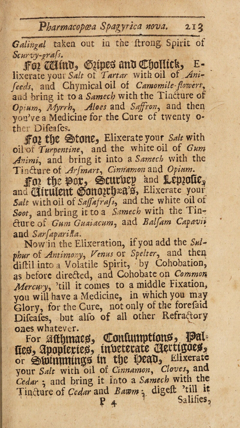 Gdingd taken out in the flroiifr Spirit of Scurvy-grafs. fa? mw&3 anti acf)oiltck3 e- . lixerate your Salt ot Tartar with oil of ^Ani- feeds, and Chymicaloil of Camomile-flowers^ and bring it to a Samech with the Tindture of Opium, Myrrh, Aloes and Saffron, and then you’ve a Medicine for the Cure of twenty o- ther Difeafes. f0? tf)Z S)tOnC? Elixerate your Salt with oih>£ Turpentine, and the white oil of Gum ATimi, and bring it into a Samech with the Tin Sure of Arfmart, Cinnamon and Opium* ifo? tfte ¥>qx, @>cump and jupiafie* and dJttulent (Sano^6*a’s» Elixerate your Salt with oil of Saffafrafs, and the white oil of Soot, and bring it to a Samech with the Tin« dfure of Gum Guaiacum, and Balfam Cap aw and SarfapariXa. Now in the Elixeration, if you add the Sul¬ phur oi Antimony, Venus ox Spelter., and then diftil into a Volatile Spirit, by Cohobation, as before directed, and Cohobate on Common Mercury, ’till it comes to a middle Fixation, you will have a Medicine, in which you may Glory, for the Cure, not only of the forefaid Difeafes, but alfo of all other Refractory ones whatever. For aftbmacg, Confmttpttoitjs,. Pai¬ nes, apaplejctes, tnPetecate cueitigaeSs or 0H)tmmtngs In tfje Jpeapj EUxeratc your Salt with oil of Cinnamon, Cloves, and Cedar • and bring it into a Samech with the Tindture of Cedar and Bawm \ digeft ’till it f 4 f Salifies3