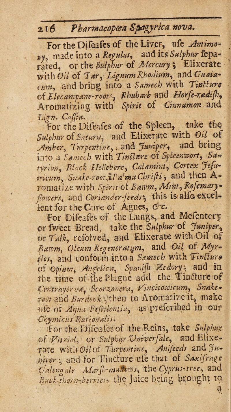 For the Difeafes of the Liver, life Antimo- made into a Regulus, and its Sulphur fepa- rated, or the Sulphur of Mercury \ Eiixerate with Oil of 7ar. Lignum Rhodium, and Guaid- aim, and bring into a Samech with Tintture of Elecampane-roots, Rhubarb and Horfe-radifh, Aromatizing with Spirit of Cinnamon and hivn. Caffe. For the Difeafes of the Spleen, take the Sulphur of Saturn, and Eiixerate with Oif of Amber, Turpentine, 4 and Juniper, and bring into a Samech with Tin flare of Spleenmrt, Sa*> tyrion, Black Hellebore, Calamwt, Cortex Jefu* iticum. Snake-rooter a1 ma Cnrifti, and then A** romatize with Spirit ot Bawm, Mint, Rofemary- jflowers, and Coriander-feeds this is alfo excel** lent for the Cure of Agues, &c. For Difeafes of the Lungs, and Mefentery pr fweet Bread, take the Sulphur of Juniper, or Talk, refolved, and Eiixerate with Oil of Bawm, Oleum Re generation, and Oil of Myr¬ tles, and conform into a Samech with Tinttur* of Opium, Angelica, Spanijh Zedoryy and in the time of the Plague add the Tincture of Contrayerva, Scorzonera, Zincitoxicum, Snake- rm and Burdotk vxhzn to Aromatize it,t make nfe of Aiju-a Pejhlentja, as preferibed in our Chy mi cits R at i on ah s. For the Difeafes of the Reins, take Sulphur of Vitrid, ox Sulphur Vniv erf ale, and Eiixe¬ rate with Oil of Turpentine, Anifeeds and Jur niper and for Tincture ufe that of Saxifrage Cal eng ale 'MarJh-maWows, the Cyprus-tree, and BucUhomberriesy the juice being brought to
